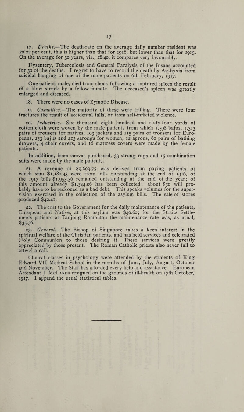 *7 17- Deaths.—The death-rate on the average daily number resident was 20’22 per cent, this is higher than that for 1916, but lower than that for 1915. On the average for 30 years, viz., 28-40, it compares very favourably. Dysentery, Tuberculosis and General Paralysis of the Insane accounted for 30 of the deaths. I regret to have to record the death by Asphyxia from suicidal hanging of one of the male patients on 6th February, 1917. One patient, male, died from shock following a ruptured spleen the result of a blow struck by a fellow inmate. The deceased’s spleen was greatly enlarged and diseased. 18. There were no cases of Zymotic Disease. 19. Casualties.—The majority of these were trifling. There were four fractures the result of accidental falls, or from self-inflicted violence. 20. Industries.—Six thousand eight hundred and sixty-four yards of cotton cloth were woven by the male patients from which 1,598 bajus, 1,313 pairs of trousers for natives, 103 jackets and 115 pairs of trousers for Euro¬ peans, 233 bajus and 223 sarongs for women, 12 aprons, 60 pairs of bathing drawers, 4 chair covers, and 16 mattress covers were made by the female patients. In addition, from canvas purchased, 33 strong rugs and 15 combination suits were made by the male patients. 21. A revenue of $9,693.75 was derived from paying patients of which sum $1,180.43 were from bills outstanding at the end of 1916, of the 1917 bills $1,953.36 remained outstanding at the end of the year; of this amount already $1,344.06 has been collected: about $30 will pro¬ bably have to be reckoned as a bad debt. This speaks volumes for the super¬ vision exercised in the collection of the asylum bills. The sale of stores produced $42.41. 22. The cost to the Government for the daily maintenance of the patients, European and Native, at this asylum was $40.60; for the Straits Settle¬ ments patients at Tanjong Rambutan the maintenance rate was, as usual, $35-36. 23. General.—The Bishop of Singapore takes a keen interest in the spiritual welfare of the Christian patients, and has held services and celebrated Poly Communion to those desiring it. These services were greatly appreciated by those present. The Roman Catholic priests also never fail to attend a call. Clinical classes in psychology were attended by the students of King Edward VII Medical School in the months of June, July, August, October and November. The Staff has afforded every help and assistance. European Attendant J. McLaren resigned on the grounds of ill-health on 17th October,