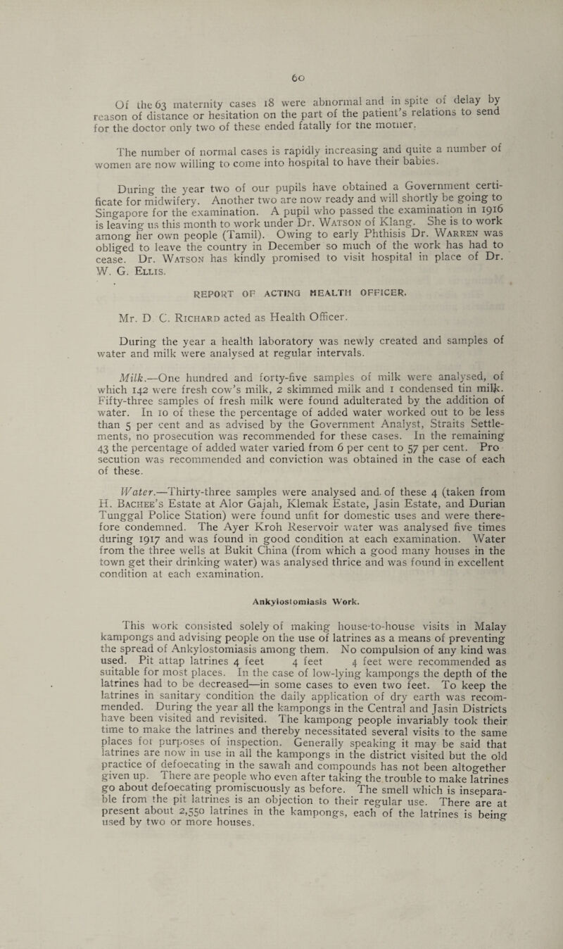 Of the 63 maternity cases 18 were abnormal and in spite of delay ) reason of distance or hesitation on the part of the patient’s relations to send for the doctor only two of these ended fatally for the motner. The number of normal cases is rapidly increasing and quite a number of women are now willing to come into hospital to have their babies. During the year two of our pupils have obtained a Government certi¬ ficate for midwifery. Another two are now ready and will shortly be going to Singapore for the examination. A pupil who passed the examination in 1916 is leaving us this month to work under Dr. Watson of Klang. She is to work among her own people (Tamil). Owing to early Phthisis Dr. Warren was obliged to leave the country in December so much of the work has had to cease. Dr. Watson has kindly promised to visit hospital in place of Dr. W. G. Ellis. REPORT OF ACTING HEALTH OFFICER. Mr. D C. Richard acted as Health Officer. During the year a health laboratory was newly created and samples of water and milk were analysed at regular intervals. Milk.—One hundred and forty-five samples of milk were analysed, of which 142 were fresh cow’s milk, 2 skimmed milk and 1 condensed tin milR. Fifty-three samples of fresh milk were found adulterated by the addition of water. In 10 of these the percentage of added water worked out to be less than 5 per cent and as advised by the Government Analyst, Straits Settle¬ ments, no prosecution was recommended for these cases. In the remaining 43 the percentage of added water varied from 6 per cent to 57 per cent. Pro secution was recommended and conviction was obtained in the case of each of these. Water.—Thirty-three samples were analysed and. of these 4 (taken from H. Bachee’s Estate at Alor Gajah, Klemak Estate, Jasin Estate, and Durian Tunggal Police Station) were found unfit for domestic uses and were there¬ fore condemned. The Ayer Kroh Reservoir water was analysed five times during 1917 and was found in good condition at each examination. Water from the three wells at Bukit China (from which a good many houses in the town get their drinking water) was analysed thrice and was found in excellent condition at each examination. Ankylostomiasis Work. This work consisted solely of making house-to-house visits in Malay kampongs and advising people on the use of latrines as a means of preventing the spread of Ankylostomiasis among them. No compulsion of any kind was used. Pit attap latrines 4 feet 4 feet 4 feet were recommended as suitable for most places. In the case of low-lying kampongs the depth of the latrines had to be decreased—in some cases to even two feet. To keep the latrines in sanitary condition the daily application of dry earth was recom¬ mended. During the year all the kampongs in the Central and Jasin Districts have been visited and revisited. The kampong people invariably took their time to make the latrines and thereby necessitated several visits to the same places foi purposes of inspection. Generally speaking it may be said that latrines are now in use in all the kampongs in the district visited but the old practice of defoecating in the sawah and compounds has not been altogether given up. 1 here are people who even after taking the trouble to make latrines go about defoecating promiscuously as before. The smell which is insepara¬ ble from the pit latrines is an objection to their regular use. There are at present about 2,550 latiines in the kampongs, each of the latrines is being used by two or more houses. &