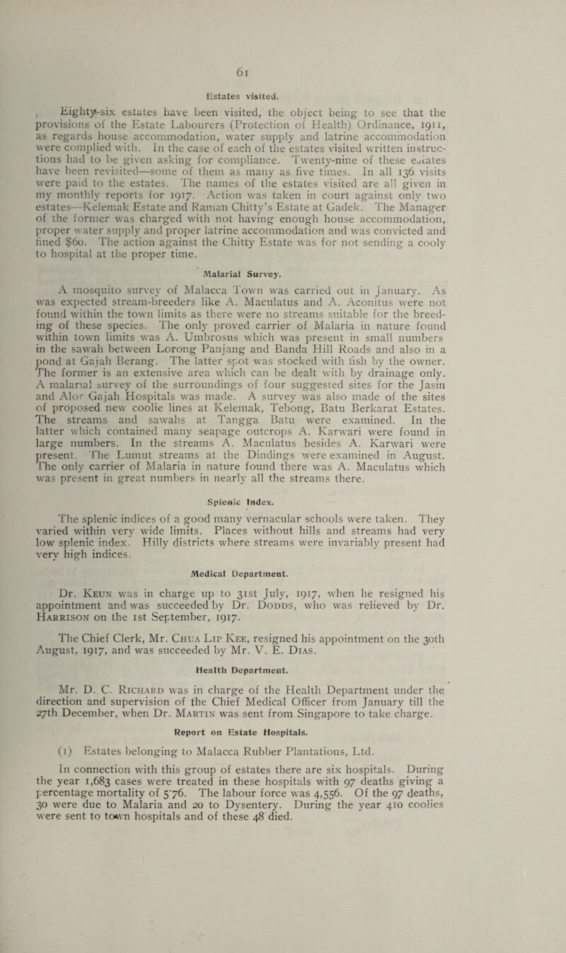 Estates visited. Eighty-six estates have been visited, the object being to see that the provisions of the Estate Labourers (Protection of Health) Ordinance, 1911, as regards house accommodation, water supply and latrine accommodation were complied with. In the case of each of the estates visited written instruc¬ tions had to be given asking for compliance. Twenty-nine of these eAates have been revisited—some of them as many as five times. In all 136 visits were paid to the estates. The names of the estates visited are all given in my monthly reports for 1917. Action was taken in court against only two estates—Kelemak Estate and Raman Chitty’s Estate at Gadek. The Manager of the former was charged with not having enough house accommodation, proper water supply and proper latrine accommodation and was convicted and fined $60. The action against the Chitty Estate was for not sending a cooly to hospital at the proper time. Malarial Surve3r. A mosquito survey of Malacca Town was carried out in January. As was expected stream-breeders like A. Maculatus and A. Aconitus were not found within the town limits as there were no streams suitable for the breed¬ ing of these species. The only proved carrier of Malaria in nature found within town limits was A. Umbrosus which was present in small numbers in the sawah between Lorong Panjang and Banda Hill Roads and also in a pond at Gaiah Berang. The latter spot was stocked with fish by the owner. The former is an extensive area which can be dealt with by drainage only. A malarial survey of the surroundings of four suggested sites for the Jasin and Alor Gajah Hospitals was made. A survey was also made of the sites of proposed new coolie lines at Kelemak, Tebong, Batu Berkarat Estates. The streams and sawahs at Tangga Batu were examined. In the latter which contained many seapage outcrops A. Ivarwari were found in large numbers. In the streams A. Maculatus besides A. Karwari were present. The Lumut streams at the Dindings were examined in August. The only carrier of Malaria in nature found there was A. Maculatus which was present in great numbers in nearly all the streams there. Spienic Index, The splenic indices of a good many vernacular schools were taken. They varied within very wide limits. Places without hills and streams had very low splenic index. Hilly districts where streams were invariably present had very high indices. Medical Department, Dr. Keun was in charge up to 31st July, 1917, when he resigned his appointment and was succeeded by Dr. Dodds, who was relieved by Dr, Harrison on the 1st September, 1917. The Chief Clerk, Mr. Chua Lip Kee, resigned his appointment on the 30th August, 1917, and was succeeded by Mr. V. E. Dias. Health Department. • Mr. D. C. Richard was in charge of the Health Department under the direction and supervision of the Chief Medical Officer from January till the 27th December, when Dr. Martin was sent from Singapore to take charge. Report on Estate Hospitals. (1) Estates belonging to Malacca Rubber Plantations, Ltd. In connection with this group of estates there are six hospitals. During the year 1,683 cases were treated in these hospitals with 97 deaths giving a percentage mortality of 576. The labour force was 4,556. Of the 97 deaths, 30 were due to Malaria and 20 to Dysentery. During the year 410 coolies were sent to town hospitals and of these 48 died.