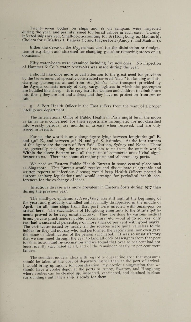7* Twenty-seven bodies on ships and 18 on sampans were inspected during the year, and permits issued for burial ashore in each case. Twenty infected ships arrived, Small-pox accounting for 16 (Hongkong io, Madras 6); Cholera for 2 (Madras 1, Batavia 1); and Plague for 2 (Amoy 1, and Madras 1). Either the Crozv or the Hygeia was used for the disinfection or fumiga¬ tion of 404 ships; and also used for changing guard or removing stores on 15 occasions. Fifty water-boats were examined including five new ones. No inspection of Hammer & Co.’s water reservoirs was made during the year. i should like once more to call attention to the great need for provision by the Government of specially constructed covered “flats” for landing and dis¬ charging passengers at and from St. John’s. The transport provided by the Agents consists merely of deep cargo lighters in which the passengers are huddled like sheep. It is very hard for women and children to climb down into them; they are hot and airless; and they have 110 protection from sun or rain. 5. A Port Health Officer in the East suffers from the want of a proper intelligence department. The International Office of Public Health in Paris might be in the moon as far as he is concerned, for their reports are incomplete, are not classified into weekly periods, are months in arrears when received, and are only issued in French. For us, the world is an oblong figure lying between longitudes 30° E. and 150° E., and between 30° N. and 30° S. latitudes. At the four corners of this figure are the ports of Port Said, Durban, Sydney and Kobe. These are, generally speaking, the gates of access to us from the outside world. Within the above Eastern area all the ports of commerce are of vital signi¬ ficance to us. There are about 26 major ports and 26 secondary ports. We need an Eastern Public Health Bureau in some central place such as Singapore. This Bureau would receive and disseminate telegraphic and written reports of infectious disease; would keep Health Officers posted in current sanitary legislation; and would arrange for periodical health con¬ ferences for the exchange of ideas. Infectious disease was more prevalent in Eastern ports during 1917 than during the previous year. The small-pox epidemic at Hongkong was still high at the beginning of the year, and gradually dwindled until it finally disappeared in the middle of April. In all, nine ships from that port were infected with Small-pox on arrival here. The vaccinations of Hongkong emigrants to the Straits Settle¬ ments proved to be very unsatisfactory. They are done by various medical firms, private practitioners, public vaccinators, etc.,—out of 10 sources, only two had a successful percentage of more than 60 per cent with good marks. The certificates issued by nearly all the sources were quite valueless to the holder for they did not say who had performed the vaccination, nor even gave the name or identification of the person vaccinated. It was so unsatisfactory that we continued through the year to land all deck passengers from that port for disinfection and re-vaccination and we found that over 20 per cent had not been recently vaccinated at all, and of the remainder nearly 12 per cent were failures The soundest modern ideas with regard to quarantine are: that measures should be taken at the port of departure rather than at the port of arrival. I would bring up again, for consideration, my previous suggestion that we should have a coolie depot at the ports of Amoy, Swatow, and Hongkong where coolies can be cleaned up, inspected, vaccinated, and detained in clean surroundings until their ship is ready for them.
