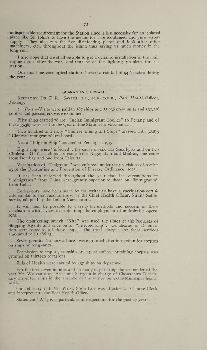 indispensable requirement for the Station since it is a necessity for an isolated place like St. John’s to have the means for a selfcontained and pure water- supply. They also run the five disinfecting plants and look after other machinery, etc., throughout the island thus saving us much money in the long run. I also hope that we shall be able to get a dynamo installation in the main engine-room after the war, and thus solve the lighting problem for the station. Our small meteorological station showed a rainfall of 94'6 inches during the year. QUARANTINE, PENANG. Report by Dr. F. R. Sayers, b.a., m.d., d.p.h., Port Health Officer, Penang. i. Port.—Visits were paid to 367 ships and 33,936 crew units and 132,226 coolies and passengers were examined. Fifty ships carried 78,407 “Indian Immigrant Coolies” to Penang and of these 35,367 were sent to the Quarantine Station for vaccination. Two hundred and sixty “Chinese Immigrant Ships” arrived with 38,879 “Chinese Immigrants” on board. Not a “Pilgrim Ship” touched at Penang in 1917. Eight ships were “infected”, the cause on six was Small-pox and on two Cholera. Of these ships six came from Negapatam and Madras, one came from Bombay and one from Calcutta. Vaccination of “Emigrants” was enforced under the provisions oh section 43 of the Quarantine and Prevention of Disease Ordinance, 1915. It has been observed throughout the year that the vaccinations on “immigrants” from China were greatly superior to those on “immigrants” from India. Endeavours have been made by the writer to have a vaccination certifi¬ cate similar to that recommended by the Chief Health Officer, Straits Settle¬ ments, adopted by the Indian Vaccinators. It will then be possible to classify the methods and success of these vaccinators with a view to prohibiting the employment of undesirable opera¬ tors. The disinfecting launch “Kite” was used 147 times at the requests of Shipping Agents and once on an “infected ship”. Certificates of Disinfec¬ tion were issued to all these ships. The total charges for these services amounted to $5,186.25. Seven permits “to bury ashore” were granted after inspection for corpses on ships or tongkangs. Permission to import, tranship or export coffins containing corpses was granted on thirteen occasions. Bills of Health were carried by 437 ships on departure. For the first seven months and on many days during the remainder of the year Mr. Westerhout, Assistant Surgeon in charge of Chowrastra Dispen¬ sary inspected ships in the absence of the writer on extra-Municipal health work. On February 15th Mr. Wong Soon Loy was attached as Chinese Clerk and Interpreter to the Port Health Office. Statement “A” gives particulars of inspections for the past 17 years.