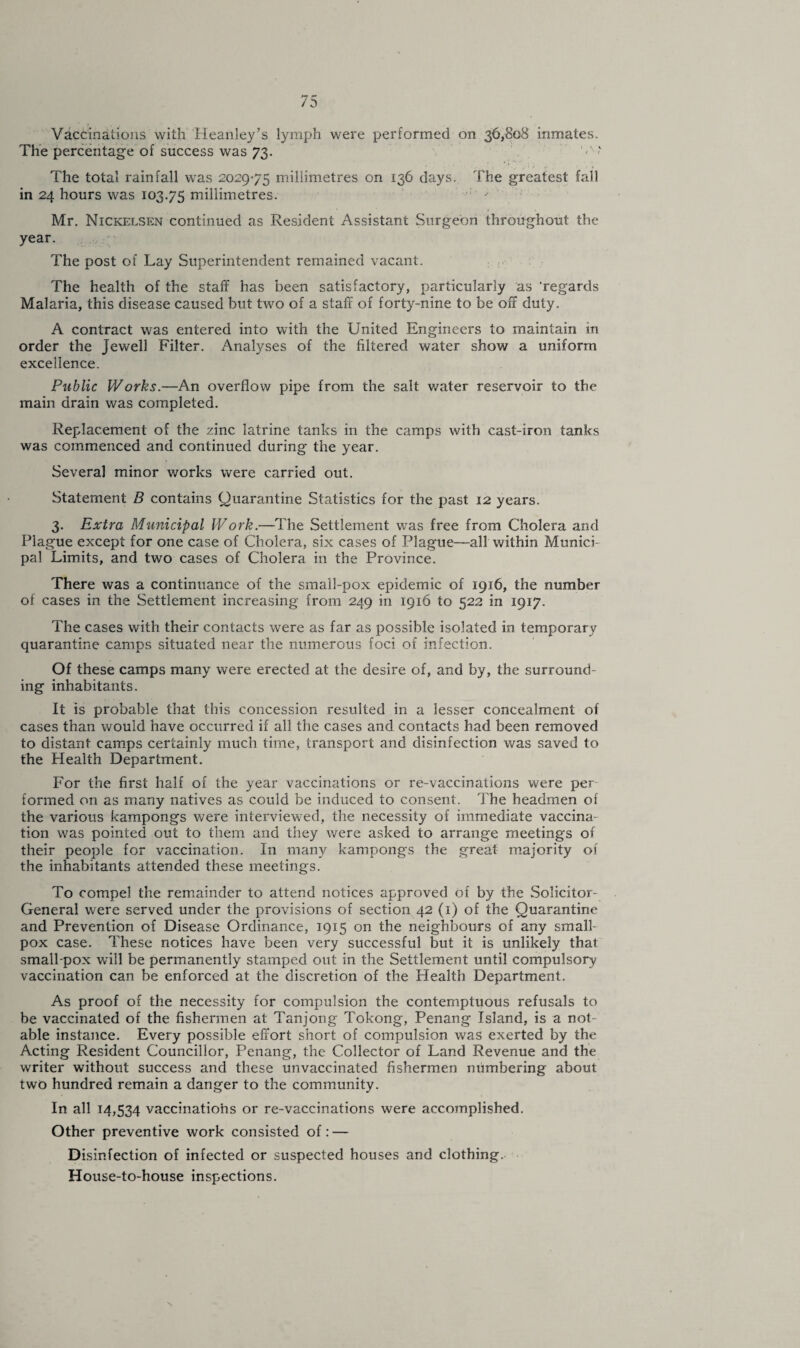 Vaccinations with Heanley’s lymph were performed on 36,808 inmates. The percentage of success was 73. '■>'■< The total rainfall was 2029-75 millimetres on 136 days. The greatest fall in 24 hours was 103.75 millimetres. : -• Mr. Nickelsen continued as Resident Assistant Surgeon throughout the year. The post of Lay Superintendent remained vacant. The health of the staff has been satisfactory, particularly as regards Malaria, this disease caused but two of a staff of forty-nine to be off duty. A contract was entered into with the United Engineers to maintain in order the Jewell Filter. Analyses of the filtered water show a uniform excellence. Public Works.—An overflow pipe from the salt water reservoir to the main drain was completed. Replacement of the zinc latrine tanks in the camps with cast-iron tanks was commenced and continued during the year. Several minor works were carried out. Statement B contains Quarantine Statistics for the past 12 years. 3. Extra Municipal Work.—The Settlement was free from Cholera and Plague except for one case of Cholera, six cases of Plague—all within Munici¬ pal Limits, and two cases of Cholera in the Province. There was a continuance of the small-pox epidemic of 1916, the number of cases in the Settlement increasing from 249 in 1916 to 522 in 1917. The cases with their contacts were as far as possible isolated in temporary quarantine camps situated near the numerous foci of infection. Of these camps many were erected at the desire of, and by, the surround¬ ing inhabitants. It is probable that this concession resulted in a lesser concealment of cases than would have occurred if all the cases and contacts had been removed to distant camps certainly much time, transport and disinfection was saved to the Health Department. For the first half of the year vaccinations or re-vaccinations were per formed on as many natives as could be induced to consent. The headmen of the various kampongs were interviewed, the necessity of immediate vaccina¬ tion was pointed out to them and they were asked to arrange meetings of their people for vaccination. In many kampongs the great majority of the inhabitants attended these meetings. To compel the remainder to attend notices approved of by the Solicitor- General were served under the provisions of section 42 (1) of the Quarantine and Prevention of Disease Ordinance, 1915 on the neighbours of any small¬ pox case. These notices have been very successful but it is unlikely that small-pox will be permanently stamped out in the Settlement until compulsory vaccination can be enforced at the discretion of the Health Department. As proof of the necessity for compulsion the contemptuous refusals to be vaccinated of the fishermen at Tanjong Tokong, Penang Island, is a not¬ able instance. Every possible effort short of compulsion was exerted by the Acting Resident Councillor, Penang, the Collector of Land Revenue and the writer without success and these unvaccinated fishermen numbering about two hundred remain a danger to the community. In all 14,534 vaccinations or re-vaccinations were accomplished. Other preventive work consisted of: — Disinfection of infected or suspected houses and clothing. House-to-house inspections.