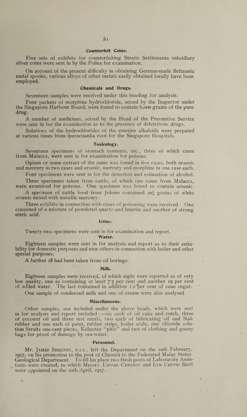 Counterfeit Coins. Five sets of exhibits for counterfeiting Straits Settlements subsidiary silver coins were sent in by the Police for examination. On account of the present difficulty in obtaining German-made Britannia metal spoons, various alloys of other metals easily obtained locally have been employed. Chemicals and Drugs. Seventeen samples were received under this heading for analysis. Four packets of morphine hydrochloride, seized by the Inspector under the Singapore Harbour Board, were found to contain 6,000 grains of the pure drug. A number of medicines, seized by the Plead of the Preventive Service were sent in for the examination as to the presence of deleterious drugs. Solutions of the hydrochlorides of the emetine alkaloids were prepared at various times from ipecacuanha root for the Singapore Hospitals. Toxicology. Seventeen specimens of stomach contents, etc., three of which came from Malacca, were sent in for examination for poisons. Opium or some extract of the same was found in five cases, both arsenic and mercury in two cases and arsenic, mercury and morphine in one case each. Four specimens were sent in for the detection and estimation of alcohol. Three specimens taken from cattle, of which one came from Malacca, were examined for poisons. One specimen was found to contain arsenic. A specimen of cattle food from Johore contained 20J grains of white arsenic mixed with metallic mercury. Three exhibits in connection with cases of poisoning were received. One consisted of a mixture of powdered quartz and laterite and another of strong nitric acid. Urine. Twenty two specimens were sent in for examination and report. Water. Eighteen samples were sent in for analysis and report as to their suita¬ bility for domestic purposes and nine others in connection with boiler and other special purposes. A further 18 had been taken from oil borings. Milk. Eighteen samples were received, of which eight were reported as of very low quality, one as containing at least 7*5 per cent and another 19 per cent of added water. The last contained in addition i'2 per cent of cane sugar. One sample of condensed milk and one of cream were also analysed Miscellaneous. Other samples, not included under the above heads, which were sent in for analysis and report included: —six each of oil cake and cutch, three of coconut oil and three test meals, two each of lubricating oil and Siak rubber and one each of paint, rubber strips, boiler scale, zinc chloride solu¬ tion Straits one-cent pieces, Kelantan “pitis” and two of clothing and gunny bags for proof of damage by sea-water. Personnel. Mr. James Shelton, f.i.c., left the Department on the 10th February, 1917, on his promotion to the post of Chemist to the Federated Malay States Geological Department. To fill his place two fresh posts of Laboratory Assis¬ tants were created, to which Messrs. Lionel Cresson and Lim Choon SENd were appointed on the 10th April, 1917.