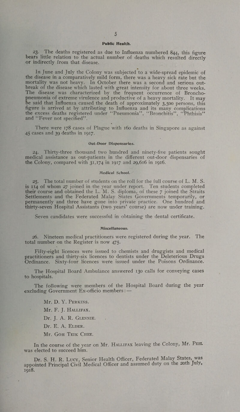 Public Health. 23. The deaths registered as due to Influenza numbered 844, this figure bears little relation to the actual number of deaths which resulted directly or indirectly from that disease. In June and July the Colony was subjected to a wide-spread epidemic of the disease in a comparatively mild form, there was a heavy sick rate but the mortality was not heavy. In October there was a second and serious out¬ break of the disease which lasted with great intensity for about three weeks. The disease was characterized by the frequent occurrence of Broncho¬ pneumonia of extreme virulence and productive of a heavy mortality. It may be said that Influenza caused the death of approximately 3,500 persons, this figure is arrived at by attributing to Influenza and its many complications the excess deaths registered under “Pneumonia”, “Bronchitis”, “Phthisis” and “Fever not specified”. There were 178 cases of Plague with 160 deaths in Singapore as against 45 cases and 39 deaths in 1917. Out-Door Dispensaries. 24. Thirty-three thousand two hundred and ninety-five patients sought medical assistance as out-patients in the different out-door dispensaries of the Colony, compared with 31,174 in 1917 and 29,616 in 1916. Medical School. 25. The total number of students on the roll for the full course of L. M. S. is 114 of whom 27 joined in the year under report. Ten students completed their course and obtained the L. M. S. diploma, of these 7 joined the Straits Settlements and the Federated Malay States Governments temporarily, or permanently and three have gone into private practice. One hundred and thirty-seven Hospital Assistants (two years’ course) are now under training. Seven candidates were successful in obtaining the dental certificate. Miscellaneous. 26. Nineteen medical practitioners were registered during the year. The total number on the Register is now 475. Fifty-eight licences were issued to chemists and druggists and medical practitioners and thirty-six licences to dentists under the Deleterious Drugs Ordinance. Sixty-four licences were issued under the Poisons Ordinance. The Hospital Board Ambulance answered 130 calls for conveying cases to hospitals. The following were members of the Hospital Board during the year excluding Government Ex-officio members : — Mr. D. Y. Perkins. Mr. F. J. Hallifax. Dr. J. A. R. Glennie. Dr. E. A. Elder. Mr. Goh Teik Chee. In the course of the year on Mr. Hallifax leaving the Colony, Mr. Peel was elected to succeed him. Dr. S. H. R. Lucy, Senior Health Officer, Federated Malay States, was appointed Principal Civil Medical Officer and assumed duty on the 20th July, 1918.
