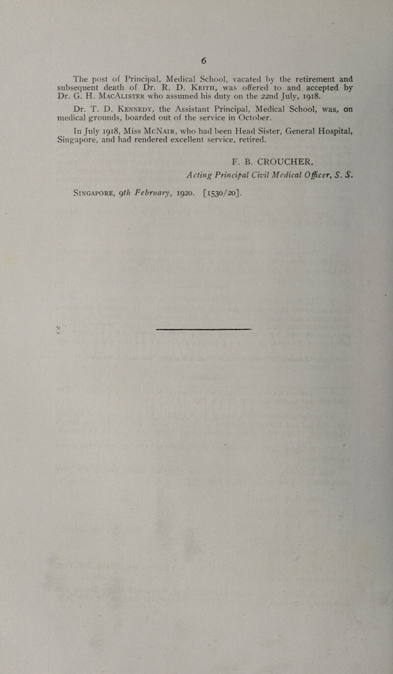 The post of Principal, Medical School, vacated by the retirement and subsequent death of Dr. R. D. Keith, was offered to and accepted by Dr. G. H. MacAlister who assumed his duty on the 22nd July, 1918. Dr. T. D. Kennedy, the Assistant Principal, Medical School, was, on medical grounds, boarded out of the service in October. In July 1918, Miss McNair, who had been Head Sister, General Hospital, Singapore, and had rendered excellent service, retired. F. B. CROUCHER, Acting Principal Civil Medical Officer, N. N. Singapore, 9th February, 1920. [1530/20].