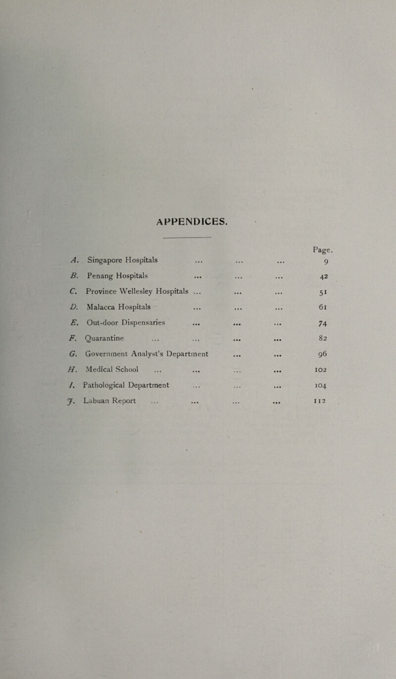 APPENDICES. A. Singapore Hospitals • . • • • • Page. 9 B. Penang Hospitals • • • 42 C. Province Wellesley Hospitals ... • • • 5i D. Malacca Hospitals • • • 61 E. Out-door Dispensaries • • • 74 F. Quarantine a • • 82 G. Government Analyst’s Department • • ■ 96 H. Medical School ... • • • 102 /. Pathological Department ... • • • 104 ?• Labuan Report • a a 112