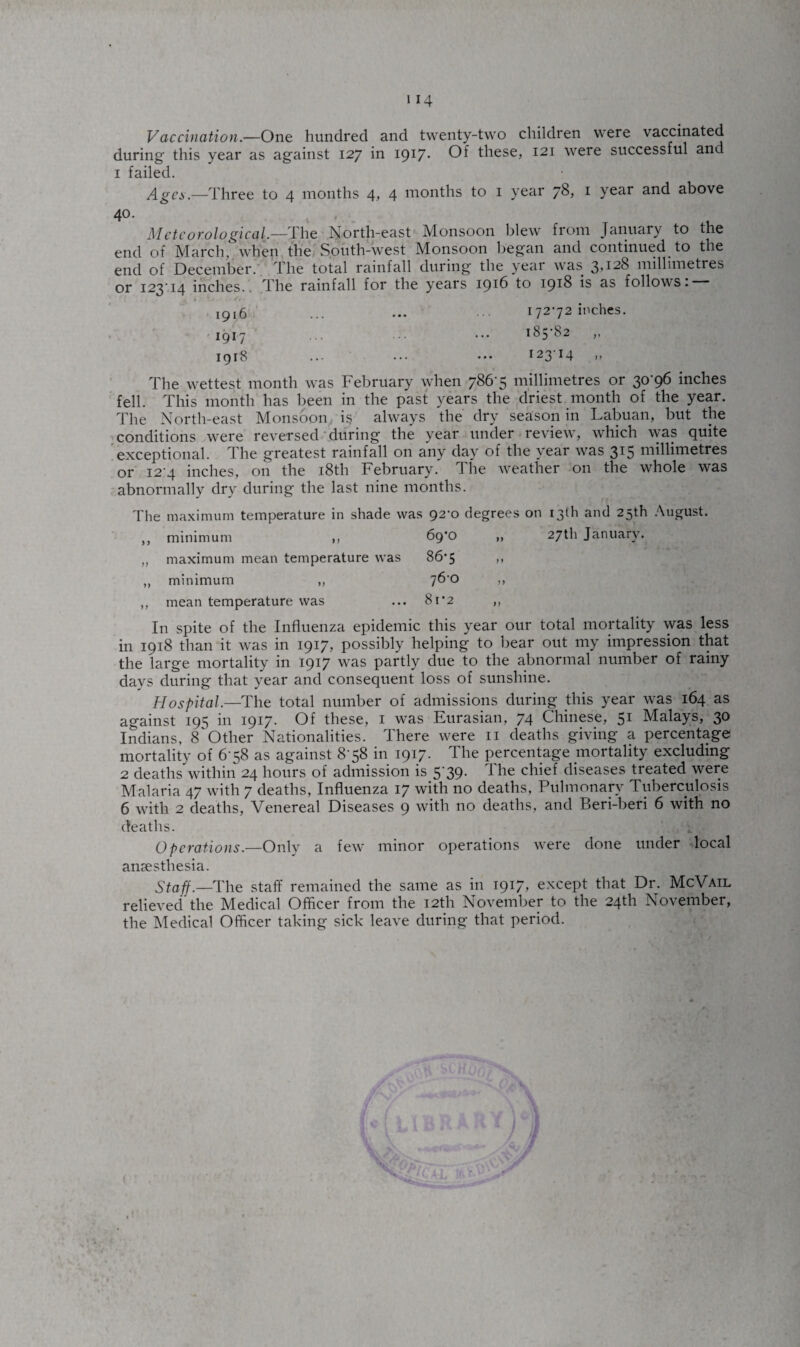 Vaccination.—One hundred and twenty-two children were vaccinated during' this year as against 127 in 1917- Of these, 121 were successful and 1 failed. Ages.—Three to 4 months 4> 4 months to 1 year 78? 1 year and above 40. Meteorological.—The North-east Monsoon blew from January to the end of March, when the South-west Monsoon began and continued to the end of December. The total rainfall during the year was 3,128 millimetres or 123'14 inches.. The rainfall for the years 1916 to 1918 is as follows. 17272 inches. 185-82 „ 12314 1916 1917 1918 The wettest month was February when 786-5 millimetres or 30-96 inches fell. This month has been in the past years the driest month of the year. The North-east Monsoon is always the dry season in Labuan, but the conditions were reversed during the year under review, which was quite exceptional. The greatest rainfall on any day of the year was 315 millimetres or i24 inches, on the 18th February. The weather on the whole was abnormally dry during the last nine months. The maximum temperature in shade was 92-0 degrees on 13th and 25th August. ,, minimum ,, 6g'C> „ 27th January. „ maximum mean temperature was 86*5 ,, ,, minimum „ 7^'° >> ,, mean temperature was ... 81'2 ,, In spite of the Influenza epidemic this year our total mortality was less in 1918 than it was in 1917, possibly helping to bear out my impression that the large mortality in 1917 was partly due to the abnormal number of rainy days during that year and consequent loss of sunshine. Hospital.—The total number of admissions during this year was 164 as against 195 in 1917. Of these, 1 was Eurasian, 74 Chinese, 51 Malays, 30 Indians, 8 Other Nationalities. There were n deaths giving a percentage mortality of 6 58 as against 8-58 in 1917. The percentage mortality excluding 2 deaths within 24 hours of admission is 5-39. The chief diseases treated were Malaria 47 with 7 deaths, Influenza 17 with no deaths, Pulmonary Tuberculosis 6 with 2 deaths, Venereal Diseases 9 with no deaths, and Beri-beri 6 with no deaths. Operations.—Only a few minor operations were done under local anaesthesia. Staff.—The staff remained the same as in 1917* except that Dr. McVail relieved’the Medical Officer from the 12th November to the 24th November, the Medical Officer taking sick leave during that period.