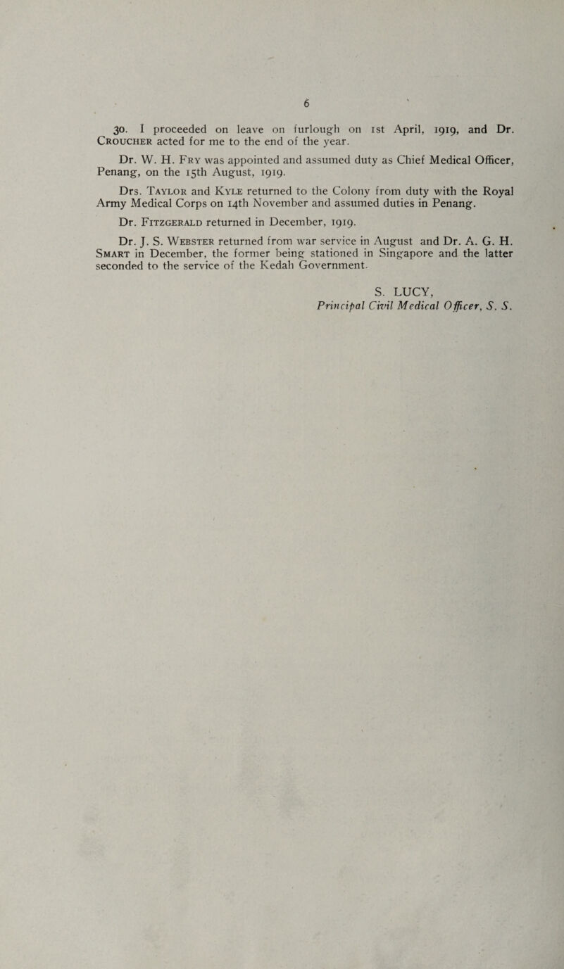 30. I proceeded on leave on furlough on ist April, 1919, and Dr. Croucher acted for me to the end of the year. Dr. W. H. Fry was appointed and assumed duty as Chief Medical Officer, Penang, on the 15th August, 1919. Drs. Taylor and Kyle returned to the Colony from duty with the Royal Army Medical Corps on 14th November and assumed duties in Penang. Dr. Fitzgerald returned in December, 1919. Dr. J. S. Webster returned from war service in August and Dr. A. G. H. Smart in December, the former being stationed in Singapore and the latter seconded to the service of the Kedah Government. S. LUCY, Principal Civil Medical Officer, 5. S. I