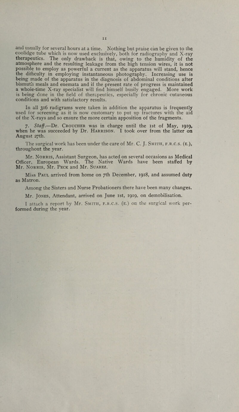 and usually for several hours at a time. Nothing but praise can be given to the. coolidge tube which is now used exclusively, both for radiography and X-ray therapeutics. The only drawback is that, owing to the humidity of the atmosphere and the resulting leakage from the high tension wires, it is not possible to employ as powerful a current as the apparatus will stand, hence the dilhculty in employing instantaneous photography. Increasing use is being made of the apparatus in the diagnosis of abdominal conditions after bismuth meals and enemata and if the present rate of progress is maintained a whoie-time X-ray specialist will find himself busily engaged. More work is being done in the field of therapeutics, especially for chronic cutaneous conditions and with satisfactory results. In all 316 radigrams were taken in addition the apparatus is frequently used for screening as it is now customary to put up fractures with the aid of the X-rays and so ensure the more certain apposition of the fragments. 7. Staff.—Dr. Croucher was in charge until the 1st of May, 1919, when he was succeeded by Dr. Harrison. I took over from the latter on August 27th. The surgical work has been under the care of Mr. C. J. Smith, f.r.c.s. (e.), throughout the year. Mr. Norris, Assistant Surgeon, has acted on several occasions as Medical Officer, European Wards. The Native Wards have been staffed by Mr. Norris, Mr. Peck and Mr. Suarez. Miss Paul arrived from home on 7th December, 1918, and assumed duty as Matron. Among the Sisters and Nurse Probationers there have been many changes. Mr. Jones, Attendant, arrived on June 1st, 1919, on demobilisation. I attach a report by Mr. Smith, f.r.c.s. (e.) on the surgical work per¬ formed during the year.