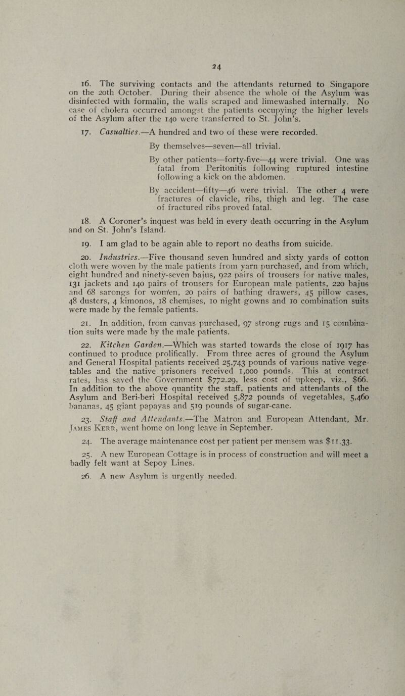 16. The surviving- contacts and the attendants returned to Singapore on the 20th October. During their absence the whole of the Asylum was disinfected with formalin, the walls scraped and limewashed internally. No case of cholera occurred amongst the patients occupying the higher levels of the Asylum after the 140 were transferred to St. John’s. 17. Casualties.—A hundred and two of these were recorded. By themselves—seven—all trivial. By other patients—forty-five—44 were trivial. One was fatal from Peritonitis following ruptured intestine following a kick on the abdomen. By accident—fifty—46 were trivial. The other 4 were fractures of clavicle, ribs, thigh and leg. The case of fractured ribs proved fatal. 18. A Coroner’s inquest was held in every death occurring in the Asylum and on St. John’s Island. 19. I am glad to be again able to report no deaths from suicide. 20. Industries.—Five thousand seven hundred and sixty yards of cotton cloth were woven by the male patients from yarn purchased, and from which, eight hundred and ninety-seven bajus, 922 pairs of trousers for native males, 131 jackets and 140 pairs of trousers for European male patients, 220 bajus and 68 sarongs for wom'en, 20 pairs of bathing drawers, 45 pillow cases, 48 dusters, 4 kimonos, 18 chemises, 10 night gowns and 10 combination suits were made by the female patients. 21. In addition, from canvas purchased, 97 strong rugs and 15 combina¬ tion suits were made by the male patients. 22. Kitchen Garden.—Which was started towards the close of 1917 has continued to produce prolifically. From three acres of ground the Asylum and General Hospital patients received 25,743 pounds of various native vege¬ tables and the native prisoners received 1,000 pounds. This at contract rates, has saved the Government $772.29, less cost of upkeep, viz., $66. In addition to the above quantity the staff, patients and attendants of the Asylum and Beri-beri Hospital received 5,872 pounds of vegetables, 5,460 bananas, 45 giant papayas and 519 pounds of sugar-cane. 23. Staff arid Attendants.—The Matron and European Attendant, Mr. James Kerr, went home on long leave in September. 24. The average maintenance cost per patient per mensem was $11.33. 25. A new European Cottage is in process of construction and will meet a badly felt want at Sepoy Lines. 26 A new Asylum is urgently needed.