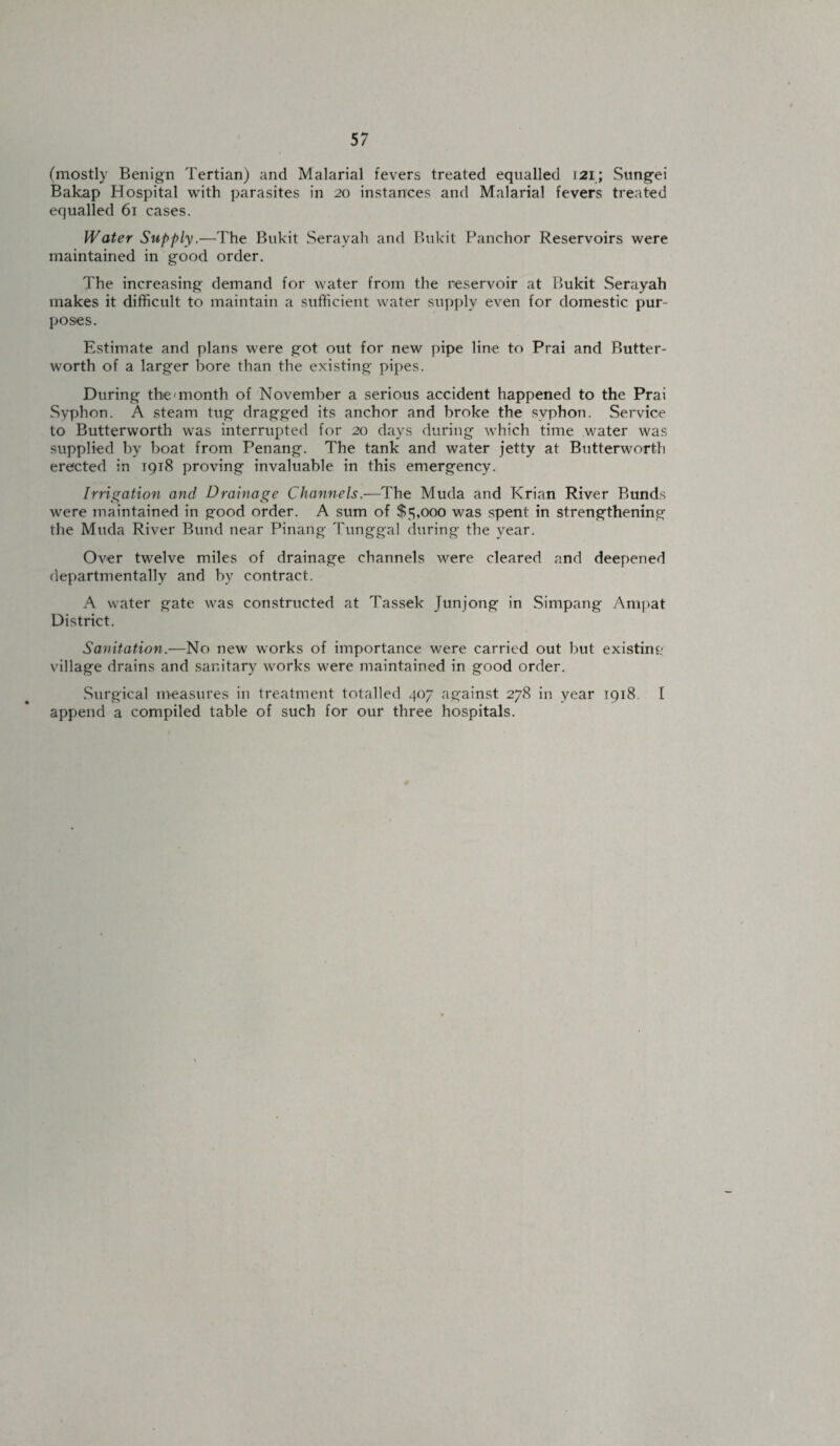 (mostly Benign Tertian) and Malarial fevers treated equalled 121; Sungei Bakap Hospital with parasites in 20 instances and Malarial fevers treated equalled 61 cases. Water Supply.—The Bukit Serayah and Bukit Panchor Reservoirs were maintained in good order. The increasing demand for water from the reservoir at Bukit Serayah makes it difficult to maintain a sufficient water supply even for domestic pur¬ poses. Estimate and plans were got out for new pipe line to Prai and Butter- worth of a larger bore than the existing pipes. During the'month of November a serious accident happened to the Prai Syphon. A steam tug dragged its anchor and broke the syphon. Service to Butterworth was interrupted for 20 days during which time water was supplied by boat from Penang. The tank and water jetty at Butterworth erected in 1918 proving invaluable in this emergency. Irrigation and Drainage Channels.—The Muda and Krian River Bunds were maintained in good order. A sum of $5,000 was spent in strengthening the Muda River Bund near Pinang Tunggal during the year. Over twelve miles of drainage channels were cleared and deepened departmentallv and by contract. A water gate was constructed at Tassek Junjong in Simpang Ampat District. Sanitation.—No new works of importance were carried out but existing village drains and sanitary works were maintained in good order. Surgical measures in treatment totalled 407 against 278 in year 1918 I append a compiled table of such for our three hospitals.