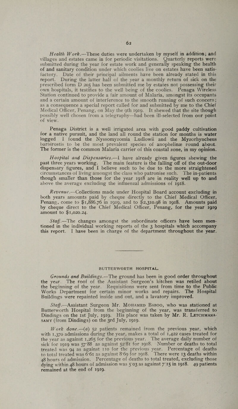 Health Work.—These duties were undertaken by myself in addition; and villages and estates came in for periodic visitations. Quarterly reports were submitted during the year for estate work and generally speaking the health of and sanitary condition under which coolies live on estates have been satis¬ factory. Date of their principal ailments have been already stated in this neport. During the latter half of the year a monthly return of sick on the prescribed form D 205 has been submitted me by estates not possessing their own hospitals, it testifies to the well being of the coolies. Penaga Wireless Station continued to provide a fair amount of Malaria, amongst its occupants and a certain amount of interference to the smooth running of such concern; as a consequence a special report called for and submitted by me to the Chief Medical Officer, Penang, on May the 9th 1919. It shewed that the site though possibly well chosen from a telegraphy—had been ill-selected from our point of view. Penaga District is a well irrigated area with good paddy cultivation for a native pursuit, and the land all round the station for months is water logged I found the Nyssomyzomia Ludlowii and the Myzorhyncheus barbirostis to be the most prevalent species of anophelinse round about. The former is the common Malaria carrier of this coastal zone, in my opinion. Hospital and Dispensaries.—I have already given figures shewing the past three years working. The main feature is the falling off of the out-door dispensary figures, and I believe such to be due to the more straightened circumstances of living amongst the class who patronise such. The in-patients though smaller than those for the year 1918 are in reality well up to and above the average excluding the influenzal admissions of 1918. Revenue.—Collections made under Hospital Board account excluding in both years amounts paid by cheque directly to the Chief Medical Officer, Penang, come to $1,886.76 in 1919, and to $2,310.98 in 1918. Amounts paid by cheque direct to the Chief Medical Officer, Penang, for the year 1919 amount to $1,020.24. Staff.—The changes amongst the subordinate officers have been men¬ tioned in the individual working reports of the 3 hospitals which accompany this report. I have been in charge of the department throughout the year. BUTTERWORTH HOSPITAL. Grounds and Buildings.—The ground has been in good order throughout the year. The roof of the Assistant Surgeon’s kitchen was retiled about the beginning of the year. Requisitions were sent from time to the Public Works Department for certain minor works and repairs. The Hospital Buildings were repainted inside and out, and a lavatory improved. Staff.—Assistant Surgeon Mr. Mohamed Baboo, who was stationed at Butterworth Hospital from the beginning of the year, was transferred to Dindings on the 1st July, 1919. His place was taken by Mr. R. Letchmana- samy (from Dindings) on the 3rd July, 1919. Work done.—(a) 52 patients remained from the previous year, which with 1,370 admissions during the year, makes a total of 1,422 cases treated for the year as against 1,265 for the previous year. The average daily number of sick for 1919 was 57'88 as against 52'8i for 1918. Number or deaths to total treated was 94 as against no for the previous year. Percentage of deaths to total treated was 6'6i as against 8^69 for 1918. There were 13 deaths within 48 hours of admission. Percentage of deaths to total treated, excluding those dying within 48 hours of admission was 503 as against in 1918. 49 patients remained at the end of 1919-