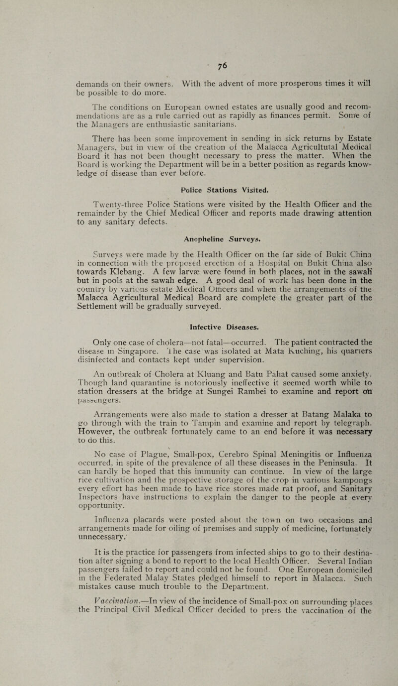 demands on their owners. With the advent of more prosperous times it will be possible to do more. The conditions on European owned estates are usually good and recom¬ mendations are as a rule carried out as rapidly as finances permit. Some of the Managers are enthusiastic sanitarians. There has been some improvement in sending in sick returns by Estate Managers, but in viewT of the creation of the Malacca Agricultutal Medical Board it has not been thought necessary to press the matter. When the Board is working the Department will be in a better position as regards know¬ ledge of disease than ever before. Police Stations Visited. Tw'enty-three Police Stations were visited by the Health Officer and the remainder by the Chief Medical Officer and reports made drawing attention to any sanitary defects. Anopheline Surveys. Surveys were made by the Health Officer on the far side of Bukit China in connection with the proposed erection of a Hospital on Bukit China also towards Klebang. A few larvae were found in both places, not in the sawaK but in pools at the sawah edge. A good deal of work has been done in the country by various estate Medical Officers and when the arrangements of tne Malacca Agricultural Medical Board are complete the greater part of the Settlement will be gradually surveyed. Infective Diseases. Only one case of cholera—not fatal—occurred. The patient contracted the disease in Singapore. 1 he case was isolated at Mata Kuching, his quarters disinfected and contacts kept under supervision. An outbreak of Cholera at Kluang and Batu Pahat caused some anxiety. Though land quarantine is notoriously ineffective it seemed w'orth while to station dressers at the bridge at Sungei Rambei to examine and report ofi passengers. Arrangements were also made to station a dresser at Batang Malaka to go through with the train to Tampin and examine and report by telegraph. However, the outbreak fortunately came to an end before it was necessary to do this. No case of Plague, .Small-pox, Cerebro Spinal Meningitis or Influenza occurred, in spite of the prevalence of all these diseases in the Peninsula. It can hardly be hoped that this immunity can continue. In view of the large rice cultivation and the prospective storage of the crop in various kampongs every effort has been made to have rice stores made rat proof, and Sanitary Inspectors have instructions to explain the danger to the people at every opportunity. Influenza placards wrere posted about the towm on two occasions and arrangements made for oiling of premises and supply of medicine, fortunately unnecessary.' It is the practice for passengers from infected ships to go to their destina¬ tion after signing a bond to report to the local Health Officer. Several Indian passengers failed to report and could not be found. One European domiciled in the Federated Malay States pledged himself to report in Malacca. Such mistakes cause much trouble to the Department. Vaccination.—In view of the incidence of Small-pox on surrounding places the Principal Civil Medical Officer decided to press the vaccination of the