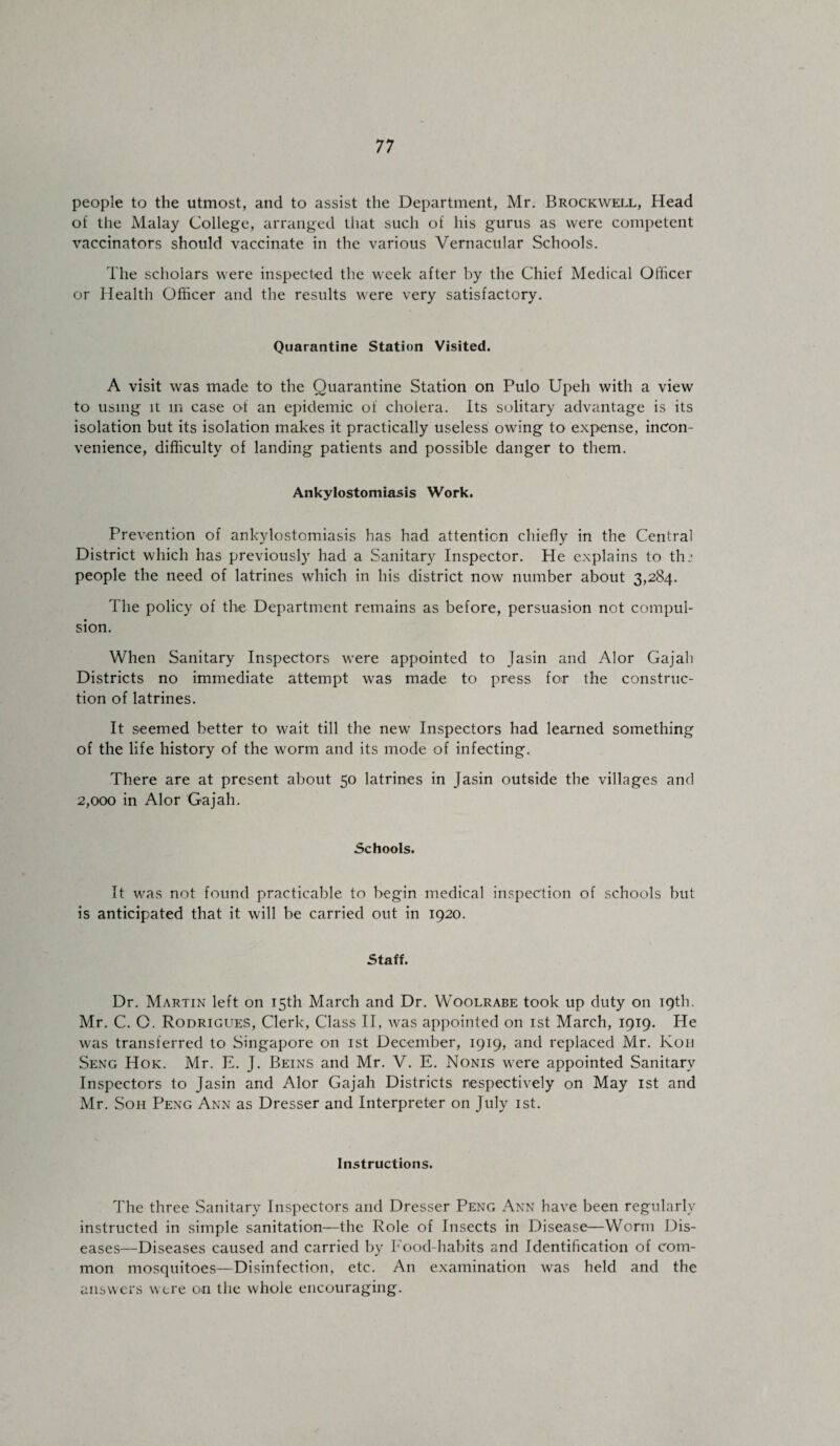 people to the utmost, and to assist the Department, Mr. Brockwell, Head of the Malay College, arranged that such of his gurus as were competent vaccinators should vaccinate in the various Vernacular Schools. The scholars were inspected the week after by the Chief Medical Officer or Health Officer and the results were very satisfactory. Quarantine Station Visited. A visit was made to the Quarantine Station on Pulo Upeli with a view to using it in case of an epidemic of cholera. Its solitary advantage is its isolation but its isolation makes it practically useless owing to expense, incon¬ venience, difficulty of landing patients and possible danger to them. Ankylostomiasis Work. Prevention of ankylostomiasis has had attention chiefly in the Central District which has previously had a Sanitary Inspector. He explains to thi people the need of latrines which in his district now number about 3,284. The policy of the Department remains as before, persuasion not compul¬ sion. When Sanitary Inspectors were appointed to Jasin and Alor Gajali Districts no immediate attempt was made to press for the construc¬ tion of latrines. It seemed better to wait till the new Inspectors had learned something of the life history of the worm and its mode of infecting. There are at present about 50 latrines in Jasin outside the villages and 2,000 in Alor Gajali. Schools. It was not found practicable to begin medical inspection of schools but is anticipated that it will be carried out in 1920. Staff. Dr. Martin left on 15th March and Dr. Woolrabe took up duty on 19th. Mr. C. O. Rodrigues, Clerk, Class II, was appointed on 1st March, 1919. He was transferred to Singapore on 1st December, 1919, and replaced Mr. Kon Seng Hok. Mr. E. J. Beins and Mr. V. E. Nonis were appointed Sanitary Inspectors to Jasin and Alor Gajah Districts respectively on May 1st and Mr. Soh Peng Ann as Dresser and Interpreter on July 1st. Instructions. The three Sanitary Inspectors and Dresser Peng Ann have been regularly instructed in simple sanitation—the Role of Insects in Disease—Worm Dis¬ eases—Diseases caused and carried by Food-habits and Identification of com¬ mon mosquitoes—Disinfection, etc. An examination was held and the answers were on the whole encouraging.