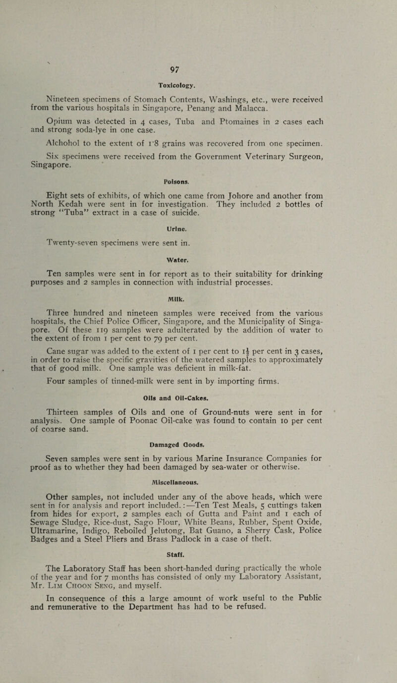 \ 97 Toxicology. Nineteen specimens of Stomach Contents, Washings, etc., were received from the various hospitals in Singapore, Penang and Malacca. Opium was detected in 4 cases, Tuba and Ptomaines in 2 cases each and strong soda-lye in one case. Alchohol to the extent of r8 grains was recovered from one specimen. Six specimens were received from the Government Veterinary Surgeon, Singapore. Poisons. Eight sets of exhibits, of which one came from Johore and another from North Kedah were sent in for investigation. They included 2 bottles of strong “Tuba” extract in a case of suicide. Urine. Twenty-seven specimens were sent in. Water. Ten samples were sent in for report as to their suitability for drinking purposes and 2 samples in connection with industrial processes. Milk. Three hundred and nineteen samples were received from the various hospitals, the Chief Police Officer, Singapore, and the Municipality of Singa¬ pore. Of these 119 samples were adulterated by the addition of water to the extent of from 1 per cent to 79 per cent. Cane sugar was added to the extent of 1 per cent to 1^ per cent in 3 cases, in order to raise the specific gravities of the watered samples to approximately that of good milk. One sample was deficient in milk-fat. Four samples of tinned-milk were sent in by importing firms. Oils and Oil-Cakes. Thirteen samples of Oils and one of Ground-nuts were sent in for analysis. One sample of Poonac Oil-cake was found to contain 10 per cent of coarse sand. Damaged Goods. Seven samples were sent in by various Marine Insurance Companies for proof as to whether they had been damaged by sea-water or otherwise. Miscellaneous. Other samples, not included under any of the above heads, which were sent in for analysis and report included.:—Ten Test Meals, 5 cuttings taken from hides for export, 2 samples each of Gutta and Paint and 1 each of Sewage Sludge, Rice-dust, Sago Flour, White Beans, Rubber, Spent Oxide, Ultramarine, Indigo, Reboiled Jelutong, Bat Guano, a Sherry Cask, Police Badges and a Steel Pliers and Brass Padlock in a case of theft. Staff. The Laboratory Staff has been short-handed during practically the whole of the year and for 7 months has consisted of only my Laboratory Assistant, Mr. Lim Choon Seng, and myself. In consequence of this a large amount of work useful to the Public and remunerative to the Department has had to be refused.