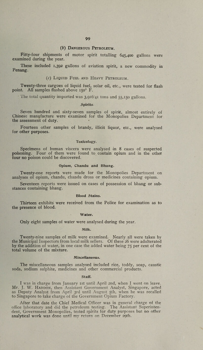 (6) Dangerous Petroleum. Filty-four shipments of motor spirit totalling 645,400 gallons were examined during the year. These included 1,392 gallons of aviation spirit, a new commodity in Penang. (c) Liquid Fuel and Heavy Petroleum. Twenty-three cargoes of liquid fuel, solar oil, etc., were tested for flash point. All samples flashed above 150° F. - The total quantity imported was 3,9i6’4i tons and 55,150 gallons. Spirits Seven hundred and sixty-seven samples of spirit, almost entirely of Chinese manufacture were examined for the Monopolies Department for the assessment of duty. Fourteen other samples of brandy, illicit liquor, etc., were analysed for other purposes. Toxicology. Specimens of human viscera were analysed in 8 cases of suspected poisoning. Four of them were found to contain opium and in the other four no poison could be discovered. Opium, Chandu and Bhang. Twenty-rone reports were made for the Monopolies Department on analyses of opium, chandu, chandu dross or medicines containing opium. Seventeen reports were issued on cases of possession of bhang or sub¬ stances containing bhang. Blood Stains. Thirteen exhibits were received from the Police for examination as to the presence of blood. Water. Only eight samples of water were analysed during the year. Milk. Twenty-nine samples of milk were examined. Nearly all were taken by the Municipal Inspectors from local milk sellers. Of these 26 were adulterated by the addition of water, in one case the added water being 75 per cent of the total volume of the mixture. Miscellaneous. The miscellaneous samples analysed included rice, toddy, soap, caustic soda, sodium sulphite, medicines and other commercial products. Staff. I was in charge from January 1st until April 2nd, when I went on leave. Mr. J. W. Haddon, then Assistant Government Analyst, Singapore, acted as Deputy Analyst from April 3rd until August 5th, when he was recalled to Singapore to take charge of the Government Opium Factory. After that date the Chief Medical Officer was in general charge of the office laboratory and did the petroleum testing. The Assistant Superinten¬ dent, Government Monopolies, tested spirits for duty purposes but no other analytical work was done until my return on December 29th.