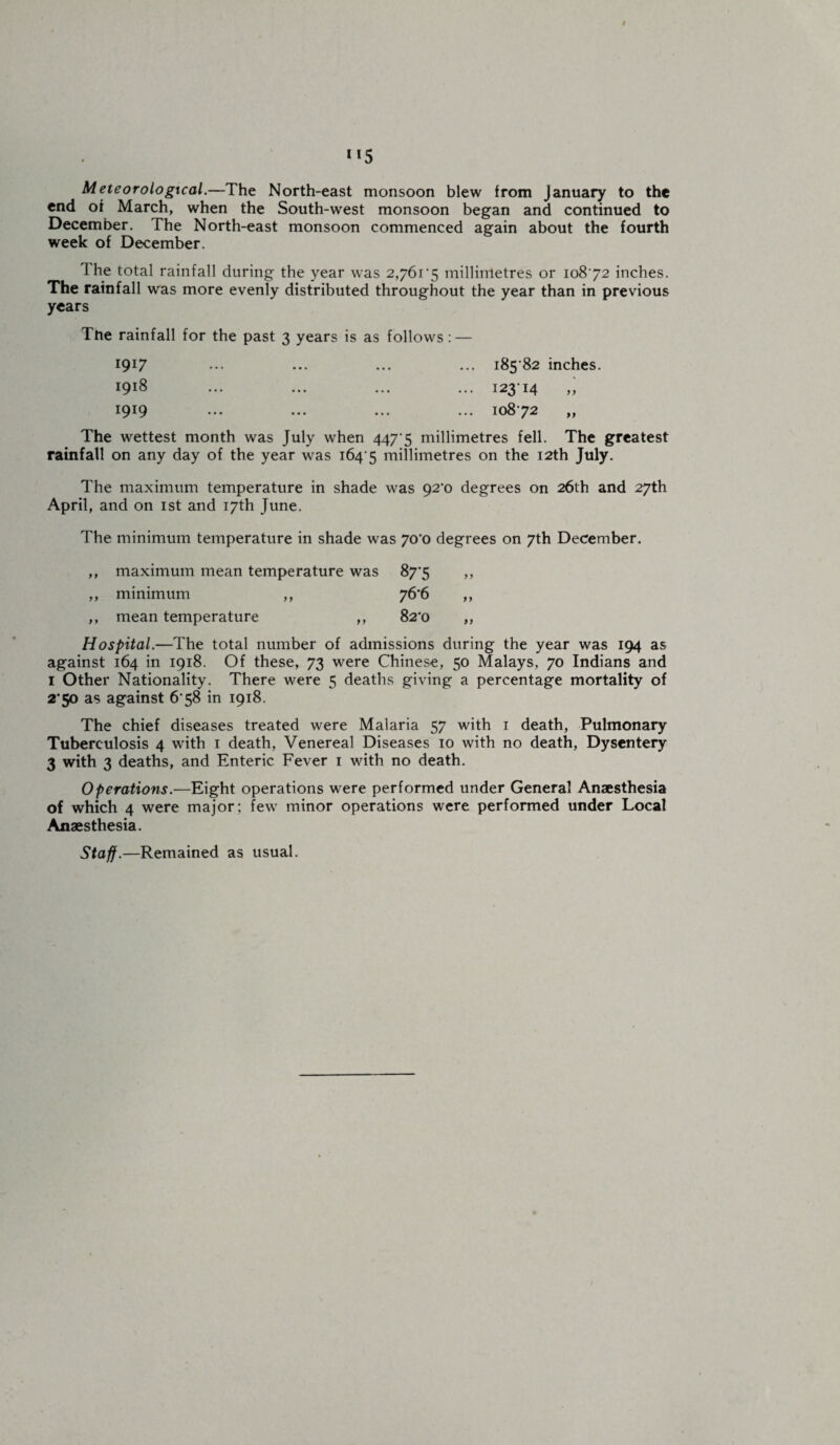 Meteorological.—The North-east monsoon blew from January to the end of March, when the South-west monsoon began and continued to December. The North-east monsoon commenced again about the fourth week of December. The total rainfall during the year was 2,/6t'5 millimetres or 10872 inches. The rainfall was more evenly distributed throughout the year than in previous years The rainfall for the past 3 years is as follows: — 1917 ... ••• ••• ••• 185 82 inches. 1918 ... ... ... ... 12314 ,, 1919 ... ... ... ... 10872 ,, The wettest month was July when 447 5 millimetres fell. The greatest rainfall on any day of the year was 1645 millimetres on the 12th July. The maximum temperature in shade was 92*0 degrees on 26th and 27th April, and on 1st and 17th June. The minimum temperature in shade was 70*0 degrees on 7th December. ,, maximum mean temperature was 87'5 y y ,, minimum ,, 76*6 yy ,, mean temperature ,, 82'0 yy Hospital.—The total number of admissions during the year was 194 as against 164 in 1918. Of these, 73 were Chinese, 50 Malays, 70 Indians and 1 Other Nationality. There were 5 deaths giving a percentage mortality of 2*50 as against 678 in 1918. The chief diseases treated were Malaria 57 with 1 death, Pulmonary Tuberculosis 4 with 1 death, Venereal Diseases 10 with no death, Dysentery 3 with 3 deaths, and Enteric Fever 1 with no death. Operations.—Eight operations were performed under General Anaesthesia of which 4 were major: few minor operations were performed under Local Anaesthesia. Staff.—Remained as usual.