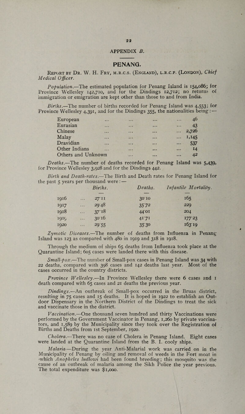 APPENDIX B. PENANG. Report by Dr. W. H. Fry, m.r.c.s. (England), l.r.c.p. (London), Chief Medical Officer. Population.—The estimated population for Penang Island is 154,086;, for Province Wellesley 142,710, and for the Dindings 12,712; no returns of immigration or emigration are kept other than those to and from India. Births.—The number of births recorded for Penang Island was 4,553; for Province Wellesley 4,391, and for the Dindings 355, the nationalities being: — European ... ... ... ... 46 Eurasian ... ... ... ... 43 Chinese ... ... ... ... 2,726 Malay ... ... ... ... 1,145 Dravidian ... ... ... ... 537 Other Indians ... ... ... ... 14 Others and Unknown ... ... ... 42 Deaths.—The number of deaths recorded for Penang Island was 5,439, for Province Wellesley 3,928 and for the Dindings 442. Birth and Death-rates.—The Birth and Death rates for Penang Island for the past 5 years per thousand were: — Births. Deaths. Infantile Mortality. 1916 27-11 30io 165 1917 29-48 3572 229 1918 3 7'J8 4401 204 1919 3016 41-71 17723 1920 29-55 3530 163-19 Zymotic Diseases.—The number of deaths from Influenza in Penang Island was 123 as compared with 480 ir 1 1919 and 318 in 1918. Through the medium of ships 65 deaths from Influenza took place at the Quarantine Island; 605 cases were landed there with this disease. Small-pox.—The number of Small-pox cases in Penang Island was 34 with 22 deaths, compared with 398 cases and 142 deaths last year. Most of the cases occurred in the country districts. Province Wellesley.—In Province Wellesley there were 6 cases and 1 death compared with 65 cases and 21 deaths the previous year. Dindings.—An outbreak of Small-pox occurred in the Bruas district, resulting in 75 cases and 15 deaths. It is hoped in 1922 to establish an Out¬ door Dispensary in the Northern District of the Dindings to treat the sick and vaccinate those in the district. Vaccination.—One thousand seven hundred and thirty Vaccinations were performed by the Government Vaccinator in Penang, 1,260 by private vaccina¬ tors, and 1,589 by the Municipality since they took over the Registration of Births and Deaths from 1st September, 1920. Chole)ra.—There was no case of Cholera in Penang Island. Eight cases were landed at the Quarantine Island from the B. I. cooly ships. Malaria—During the year Anti-Malarial work was carried on in the Municipality of Penang by oiling and removal of weeds in the Fort moat in 'which Anopheles ludlozvi had been found breeding; this mosquito was the cause of an outbreak of malaria among the Sikh Police the year previous. The total expenditure was $1,000.