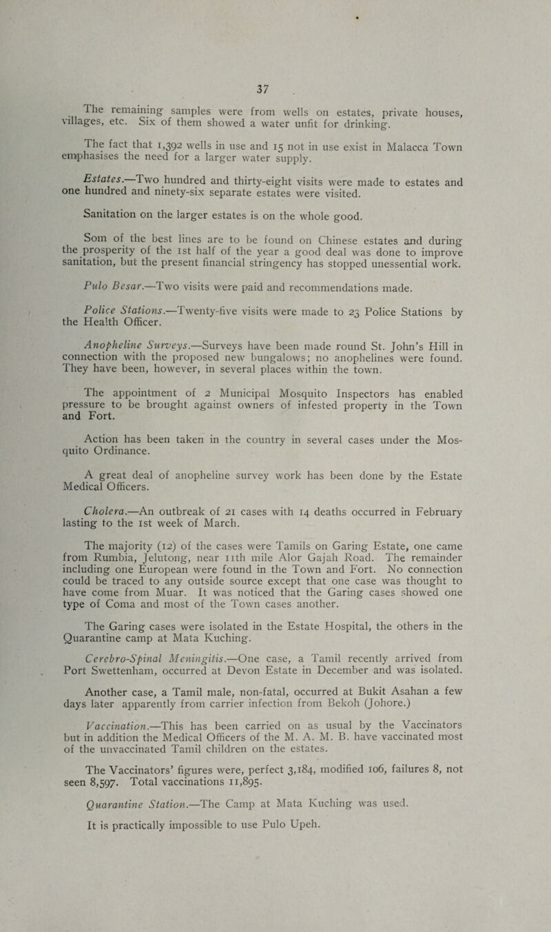 The remaining samples were from wells on estates, private houses, villages, etc. Six of them showed a water unfit for drinking. The fact that 1,392 wells in use and 15 not in use exist in Malacca Town emphasises the need for a larger water supply. Estates. Two hundred and thirty-eight visits were made to estates and one hundred and ninety-six separate estates were visited. Sanitation on the larger estates is on the whole good. Som of the best lines are to be found on Chinese estates and during the prosperity of the 1st half of the year a good deal was done to improve sanitation, but the present financial stringency has stopped unessential work. Pulo Besar.—Two visits were paid and recommendations made. Police Stations.—Twenty-five visits were made to 23 Police Stations by the Health Officer. Anopheline Surveys.—Surveys have been made round St. John’s Hill in connection with the proposed new bungalows; no anophelines were found. They have been, however, in several places within the town. The appointment of 2 Municipal Mosquito Inspectors has enabled pressure to be brought against owners of infested property in the Town and Fort. Action has been taken in the country in several cases under the Mos¬ quito Ordinance. A great deal of anopheline survey work has been done by the Estate Medical Officers. Cholera.—An outbreak of 21 cases with 14 deaths occurred in February lasting to the 1st week of March. The majority (12) of the cases were Tamils on Garing Estate, one came from Rumbia, Jelutong, near nth mile Alor Gajah Road. The remainder including one European were found in the Town and Fort. No connection could be traced to any outside source except that one case was thought to have come from Muar. It was noticed that the Garing cases showed one type of Coma and most of the Town cases another. The Garing cases were isolated in the Estate Hospital, the others in the Quarantine camp at Mata Kuching. Cercbro-Spinal Meningitis.—One case, a Tamil recently arrived from Port Swettenham, occurred at Devon Estate in December and was isolated. Another case, a Tamil male, non-fatal, occurred at Bukit Asahan a few days later apparently from carrier infection from Bekoh (Johore.) Vaccination.—This has been carried on as usual by the Vaccinators but in addition the Medical Officers of the M. A. M. B. have vaccinated most of the uuvaccinated Tamil children on the estates. The Vaccinators’ figures were, perfect 3,184, modified 106, failures 8, not seen 8,597. Total vaccinations 11,895. Quarantine Station.—The Camp at Mata Kuching was used. It is practically impossible to use Pulo Upeh.