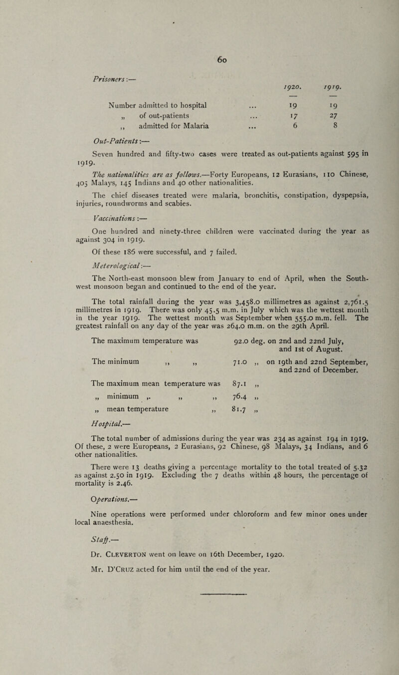 Prisoners:— Number admitted to hospital „ of out-patients ,, admitted for Malaria 1920. 1919. 19 l9 17 27 6 8 Out-Patients:— Seven hundred and fifty-two cases were treated as out-patients against 595 in 1919- The nationalities are as follows.—Forty Europeans, 12 Eurasians, no Chinese, 405 Malays, 145 Indians and 40 other nationalities. The chief diseases treated were malaria, bronchitis, constipation, dyspepsia, injuries, roundworms and scabies. Vaccinations:— One hundred and ninety-three children were vaccinated during the year as against 304 in 1919. Of these 186 were successful, and 7 failed. Meterological:— The North-east monsoon blew from January to end of April, when the South¬ west monsoon began and continued to the end of the year. « The total rainfall during the year was 3,458.0 millimetres as against 2,761.5 millimetres in 1919. There was only 45.5 m.m. in July which was the wettest month in the year 1919. The wettest month was September when 555.0 m.m. fell. The greatest rainfall on any day of the year was 264.0 m.m. on the 29th April. The maximum temperature was 92.0 deg. on 2nd and 22nd July, and 1st of August. The minimum ,, ,, 71.0 ,, on 19th and 22nd September, and 22nd of December. The maximum mean temperature was OO HH „ minimum ,. „ ,, 76.4 » „ mean temperature ,, OO »—1 • Hospital.— The total number of admissions during the year was Of these, 2 were Europeans, 2 Eurasians, 92 Chinese, 98 other nationalities. 234 as against 194 in 1919. Malays, 34 Indians, and 6 There were 13 deaths giving a percentage mortality to the total treated of 5.32 as against 2.50 in 1919. Excluding the 7 deaths within 48 hours, the percentage of mortality is 2.46. Operations.— Nine operations were performed under chloroform and few minor ones under local anaesthesia. Staff.— Dr. Cleverton went on leave on 16th December, 1920. Mr. D’Cruz acted for him until the end of the year.