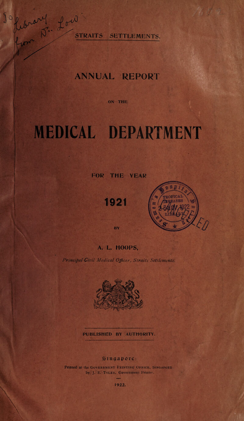 | J STRAITS SETTLEMENTS. ANNUAL REPORT ON THE MEDICAL DEPARTMENT >V: ' : v‘ I' FOR THE YEAR A. L. HOOPS, Principal Civil Medical Officer, 'Straits Settlements. ;1 { PUBLISHED BY AUTHORITY. \ Singapore: tsT*- , ‘■ft Printed at tbe Government Printing Office, Singapore by J. E. Tyler, Government Printer. I * _ 1922.