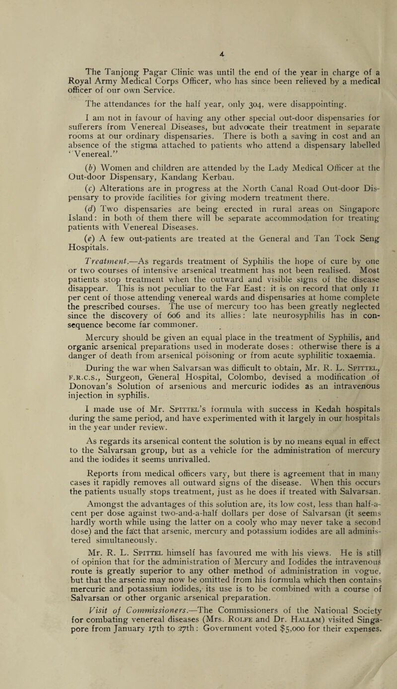 The Tanjong Pagar Clinic was until the end of the year in charge of a Royal Army Medical Corps Officer, who has since been relieved by a medical officer of our own Service. The attendances for the half year, only 304, were disappointing. I am not in favour of having any other special out-door dispensaries for sufferers from Venereal Diseases, but advocate their treatment in separate rooms at our ordinary dispensaries. There is both a saving in cost and an absence of the stigma attached to patients who attend a dispensary labelled ‘V enereal.” (b) Women and children are attended by the Lady Medical Officer at the Out-door Dispensary, Kandang Kerbau. (Y) Alterations are in progress at the North Canal Road Out-door Dis¬ pensary to provide facilities for giving modern treatment there. (d) Two dispensaries are being erected in rural areas on Singapore Island: in both of them there will be separate accommodation for treating patients with Venereal Diseases. (e) A few out-patients are treated at the General and Tan Tock Seng Hospitals. Treatment.—As regards treatment of Syphilis the hope of cure by one or two courses of intensive arsenical treatment has not been realised. Most patients stop treatment when the outward and visible signs of the disease disappear. This is not peculiar to the Far East: it is on record that only 11 per cent of those attending venereal wards and dispensaries at home complete the prescribed courses. The use of mercury too has been greatly neglected since the discovery of 606 and its allies: late neurosyphilis has in con¬ sequence become far commoner. Mercury should be given an equal place in the treatment of Syphilis, and organic arsenical preparations used in moderate doses: otherwise there is a danger of death from arsenical poisoning or from acute syphilitic toxaemia. During the war when Salvarsan was difficult to obtain, Mr. R. L. Spittel, f.r.c.s., Surgeon, General Hospital, Colombo, devised a modification of Donovan's Solution of arsenious and mercuric iodides as an intravenous injection in syphilis. I made use of Mr. Spittel's formula with success in Kedah hospitals during the same period, and have experimented with it largely in our hospitals in the year under review. As regards its arsenical content the solution is by no means equal in effect to the Salvarsan group, but as a vehicle for the administration of mercury and the iodides it seems unrivalled. / Reports from medical officers vary, but there is agreement that in many cases it rapidly removes all outward signs of the disease. When this occurs the patients usually stops treatment, just as he does if treated with Salvarsan. Amongst the advantages of this solution are, its low cost, less than half-a- cent per dose against two-and-a-half dollars per dose of Salvarsan (it seems hardly worth while using the latter on a cooly who may never take a second dose) and the fa'ct that arsenic, mercury and potassium iodides are all adminis¬ tered simultaneously. Mr. R. L. Spittel himself has favoured me with his views. He is still of opinion that for the administration of Mercury and Iodides the intravenous route is greatly superior to any other method of administration in vogue, but that the arsenic may now be omitted from his formula which then contains mercuric and potassium iodides,- its use is to be combined with a course of Salvarsan or other organic arsenical preparation. Visit of Commissioners.—The Commissioners of the National Society for combating venereal diseases (Mrs. Rolfe and Dr. Hallam) visited Singa¬ pore from January 17th to 27th: Government voted $5,000 for their expenses.