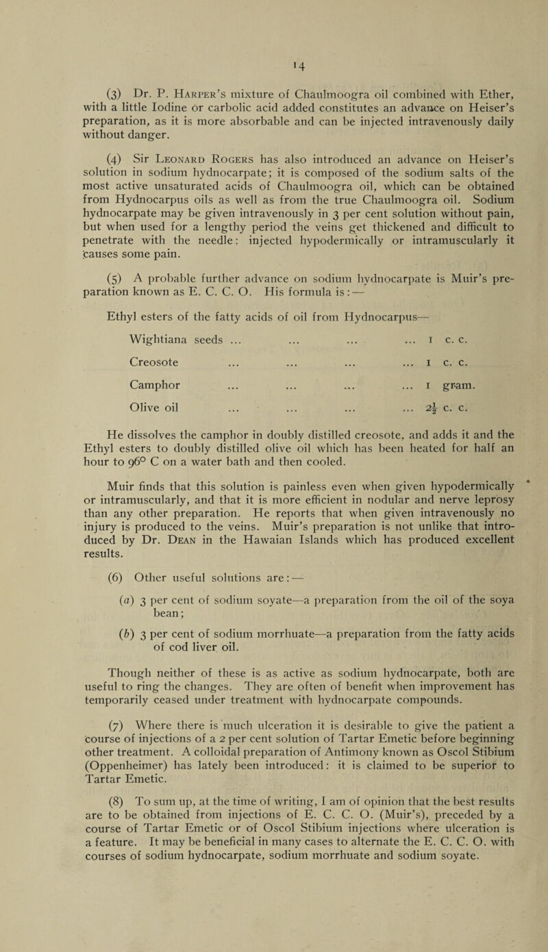 H (3) Dr. P. Harper’s mixture of Chaulmoogra oil combined with Ether, with a little Iodine or carbolic acid added constitutes an advance on Heiser’s preparation, as it is more absorbable and can be injected intravenously daily without danger. (4) Sir Leonard Rogers has also introduced an advance on Heiser’s solution in sodium hydnocarpate; it is composed of the sodium salts of the most active unsaturated acids of Chaulmoogra oil, which can be obtained from Hydnocarpus oils as well as from the true Chaulmoogra oil. Sodium hydnocarpate may be given intravenously in 3 per cent solution without pain, but when used for a lengthy period the veins get thickened and difficult to penetrate with the needle: injected hypodermically or intramuscularly it pauses some pain. (5) A probable further advance on sodium hydnocarpate is Muir’s pre¬ paration known as E. C. C. O. His formula is: — Ethyl esters of the fatty acids of oil from Hydnocarpus— Wightiana seeds ... ... ... ... 1 c. c. Creosote ... ... ... ... 1 c. c. Camphor ... ... ... ... 1 gram. Olive oil ... ... ... ... 2\ c. c. He dissolves the camphor in doubly distilled creosote, and adds it and the Ethyl esters to doubly distilled olive oil which has been heated for half an hour to 96° C on a water bath and then cooled. Muir finds that this solution is painless even when given hypodermically or intramuscularly, and that it is more efficient in nodular and nerve leprosy than any other preparation. He reports that when given intravenously no injury is produced to the veins. Muir’s preparation is not unlike that intro¬ duced by Dr. Dean in the Hawaian Islands which has produced excellent results. (6) Other useful solutions are: — (a) 3 per cent of sodium soyate—a preparation from the oil of the soya bean; (b) 3 per cent of sodium morrhuate—a preparation from the fatty acids of cod liver oil. Though neither of these is as active as sodium hydnocarpate, both are useful to ring the changes. They are often of benefit when improvement has temporarily ceased under treatment with hydnocarpate compounds. (7) Where there is much ulceration it is desirable to give the patient a course of injections of a 2 per cent solution of Tartar Emetic before beginning other treatment. A colloidal preparation of Antimony known as Oscol Stibium (Oppenheimer) has lately been introduced: it is claimed to be superior to Tartar Emetic. (8) To sum up, at the time of writing, I am of opinion that the best results are to be obtained from injections of E. C. C. O. (Muir’s), preceded by a course of Tartar Emetic or of Oscol Stibium injections where ulceration is a feature. It may be beneficial in many cases to alternate the E. C. C. O. with courses of sodium hydnocarpate, sodium morrhuate and sodium soyate.