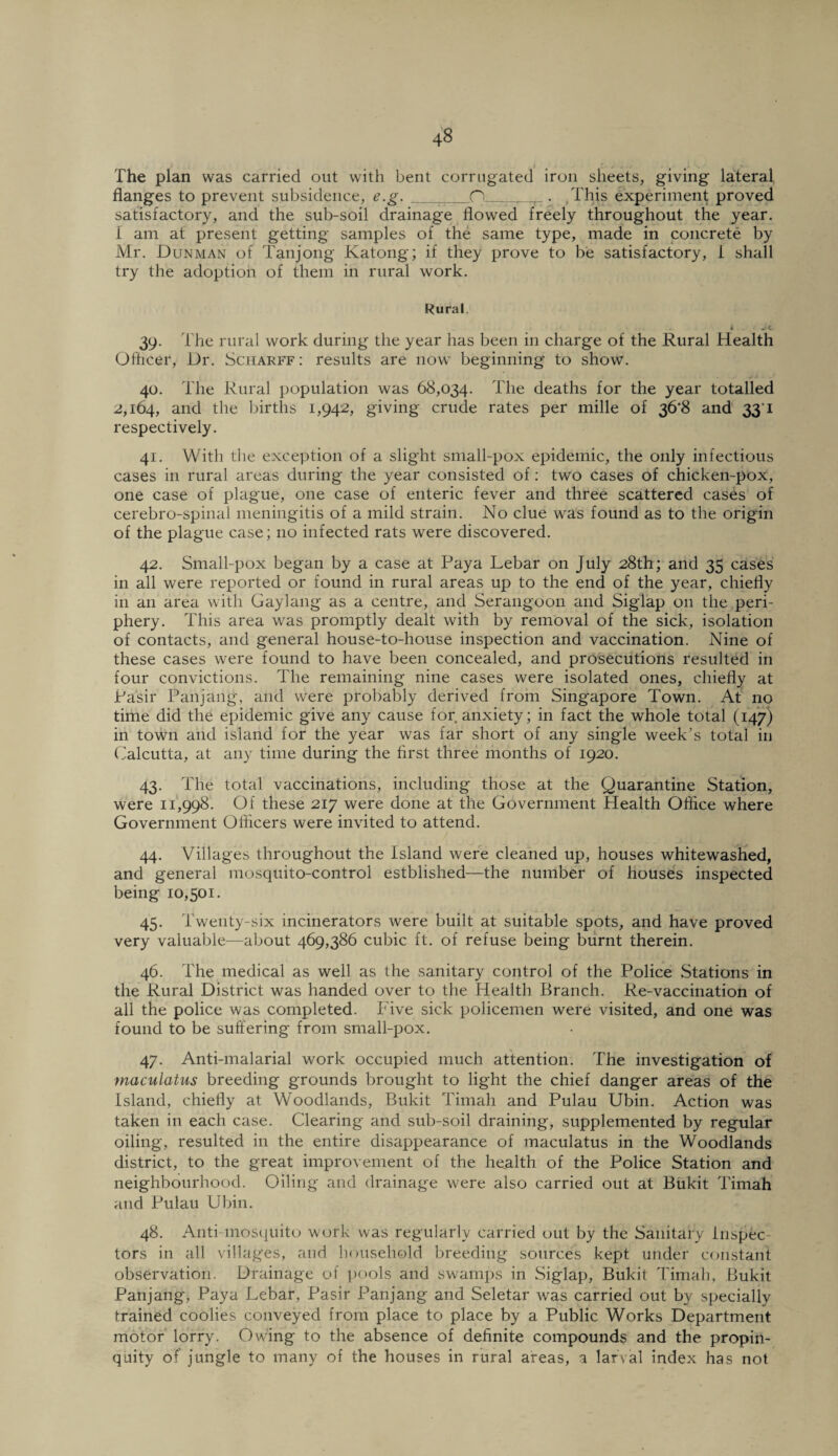The plan was carried out with bent corrugated iron sheets, giving lateral flanges to prevent subsidence, e.g. P . .This experiment proved satisfactory, and the sub-soil drainage flowed freely throughout the year. I am at present getting samples of the same type, made in concrete by Mr. Dunman of Tanjong Katong; if they prove to be satisfactory, I shall try the adoption of them in rural work. Rural i 39. The rural work during the year has been in charge of the Rural Health Officer, Ur. Scharff: results are now beginning to show. 40. The Rural population was 68,034. The deaths for the year totalled 2,164, and the births 1,942, giving crude rates per mille of 36*8 and 33 1 respectively. 41. With the exception of a slight small-pox epidemic, the only infectious cases in rural areas during the year consisted of: two cases of chicken-pox, one case of plague, one case of enteric fever and three scattered cases of cerebro-spinal meningitis of a mild strain. No clue was found as to the origin of the plague case; no infected rats were discovered. 42. Small-pox began by a case at Paya Lebar on July 28th; and 35 cases in all were reported or found in rural areas up to the end of the year, chiefly in an area with Gaylang as a centre, and Serangoon and Siglap on the peri¬ phery. This area was promptly dealt with by removal of the sick, isolation of contacts, and general house-to-house inspection and vaccination. Nine of these cases were found to have been concealed, and prosecutions resulted in four convictions. The remaining nine cases were isolated ones, chiefly at Pasir Panjang, and were probably derived from Singapore Town. At no time did the epidemic give any cause for anxiety; in fact the whole total (147) in town and island for the year was far short of any single week's total in Calcutta, at any time during the first three months of 1920. 43. The total vaccinations, including those at the Quarantine Station, were 11,998. Of these 217 were done at the Government Health Office where Government Officers were invited to attend. 44. Villages throughout the Island were cleaned up, houses whitewashed, and general mosquito-control estblished—the number of houses inspected being 10,501. 45. Twenty-six incinerators were built at suitable spots, and have proved very valuable—about 469,386 cubic ft. of refuse being burnt therein. 46. The medical as well as the sanitary control of the Police Stations in the Rural District was handed over to the Health Branch. Re-vaccination of all the police was completed. Five sick policemen were visited, and one was found to be suffering from small-pox. 47. Anti-malarial work occupied much attention. The investigation of maculatus breeding grounds brought to light the chief danger areas of the Island, chiefly at Woodlands, Bukit Tirnah and Pulau Ubin. Action was taken in each case. Clearing and sub-soil draining, supplemented by regular oiling, resulted in the entire disappearance of maculatus in the Woodlands district, to the great improvement of the health of the Police Station and neighbourhood. Oiling and drainage were also carried out at Bukit Timah and Pulau Ubin. 48. Anti-mosquito work was regularly carried out by the Sanitary inspec¬ tors in all villages, and household breeding sources kept under constant observation. Drainage of pools and swamps in Siglap, Bukit Timah, Bukit Panjang, Paya Lebar, Pasir Panjang and Seletar was carried out by specially trained coolies conveyed from place to place by a Public Works Department motor lorry. Owing to the absence of definite compounds and the propin¬ quity of jungle to many of the houses in rural areas, a larval index has not