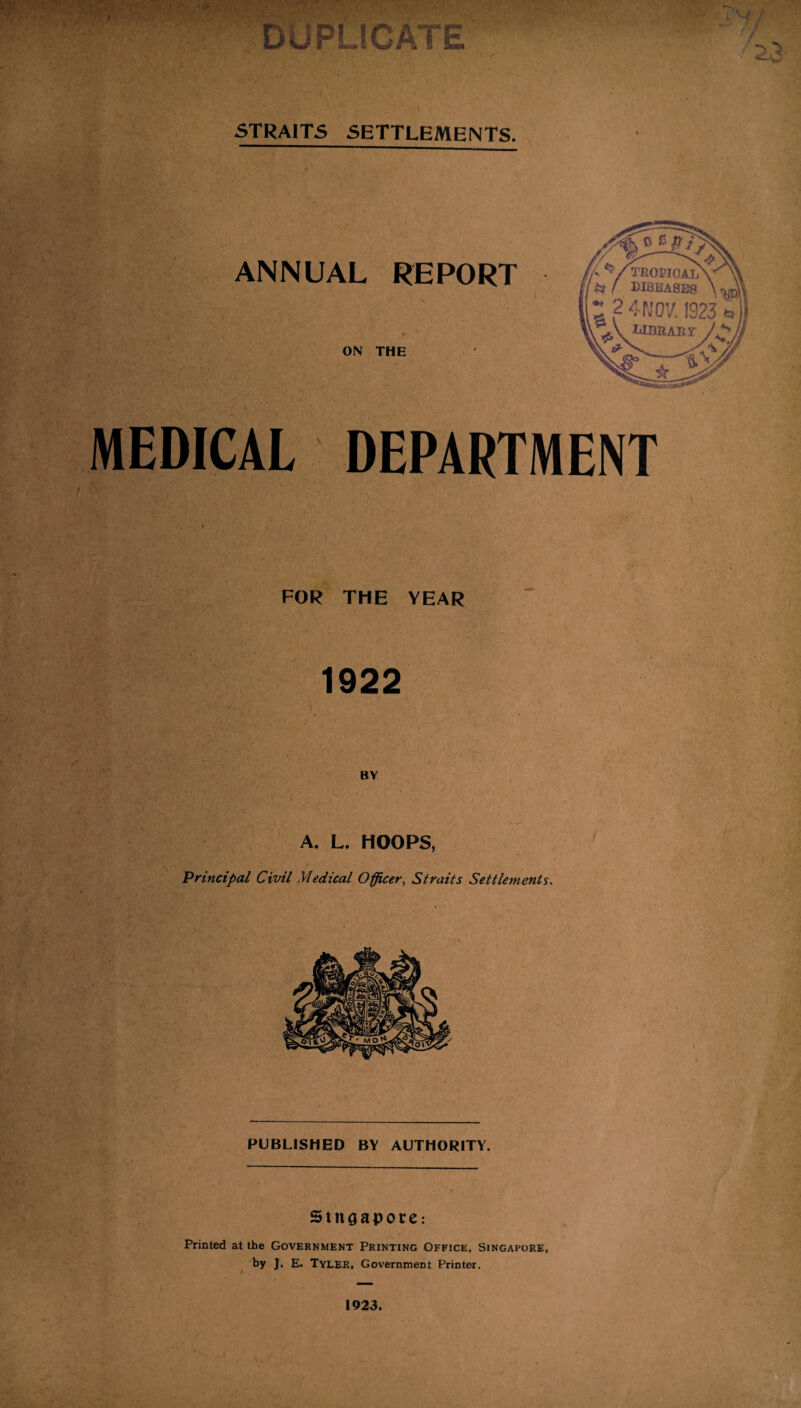 ATE STRAITS SETTLEMENTS. * . ANNUAL REPORT ON THE MEDICAL DEPARTMENT FOR THE YEAR 1922 BY A. L. HOOPS, Principal Civil Medical Officer, Straits Settlements. PUBLISHED BY AUTHORITY. Singapore: Printed at the Government Printing Office, Singapore, by ]. E. Tyler, Government Printer. 1923.