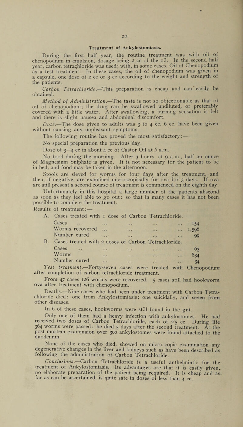 Treatment of Ankylostomiasis. During the first half year, the routine treatment was with oil of chenopodium in emulsion, dosage being 2 cc of the od. In the second half year, carbon tetrachloride was used; with, in some cases, Oil of Chenopodium as a test treatment. In these cases, the oil of chenopodium was given in a capsule, one dose of 2 cc or 3 cc according to the weight and strength of the patients. Carbon Tetrachloride.—This preparation is cheap and can easily be obtained. Method of Administration.—The taste is not so objectionable as that of oil of chenopodium; the drug can be swallowed undiluted, or preferably covered with a little water. After swallowing, a burning sensation is felt and there is slight nausea and abdominal discomfort. Dose.—The dose given to adults was 3 to 4 cc. 6 cc. have been given without causing any unpleasant symptoms. The following routine has proved the most satisfactory: — No special preparation the previous day. Dose of 3—4 cc in about 4 cc of Castor Oil at 6 a.m. No food during the morning. After 3 hours, at 9 a.m., half an ounce of Magnesium Sulphate is given. It is not necessary for the patient to be in bed, and food may be taken in the afternoon. Stools are sieved for worms for four days after the treatment, and then, if negative, are examined microscopically for ova for 3 days. If ova are still present a second course of treatment is commenced on the eighth day. Unfortunately in this hospital a large number of the patients abscond as soon as they feel able to go out: so that in many cases it has not been possible to complete the treatment. Results of treatment: — A. Cases treated with 1 dose of Carbon Tetrachloride. Cases ... ... ... ... ... 154 Worms recovered ... ... ... ... 1,596 Number cured ... ... ... ... 99 B. Cases treated with 2 doses of Carbon Tetrachloride. Cases ... ... ... ... ... 63 Worms ... ... ... ... 834 Number cured ... ... ... ... 34 Test treatment.—Forty-seven cases were treated with Chenopodium after completion of carbon tetrachloride treatment. From 47 cases 126 worms were recovered. 5 cases still had hookworm ova after treatment with chenopodium. Deaths.—Nine cases who had been under treatment with Carbon Tetra¬ chloride died: one from Ankylostcmiasis; one suicidally, and seven from other diseases. In 6 of these cases, hookworms were still found in the gut Only one of them had a heavy infection with ankylostomes. He had received two doses of Carbon Tetrachloride, each of 2*5 cc. During life 364 worms were passed: he died 5 days after the second treatment. At the post mortem examinaion over 300 ankylostomes were found attached to the duodenum. None of the cases who died, showed on microscopic examination any degenerative changes in the liver and kidneys such as have been described as following the administration of Carbon Tetrachloride. Conclusions.—Carbon Tetrachloride is a useful anthelmintic for the treatment of Ankylostomiasis. Its advantages are that it is easily given, no elaborate preparation of the patient being required. It is cheap and as. far as can be ascertained, is quite safe in doses of less than 4 cc.