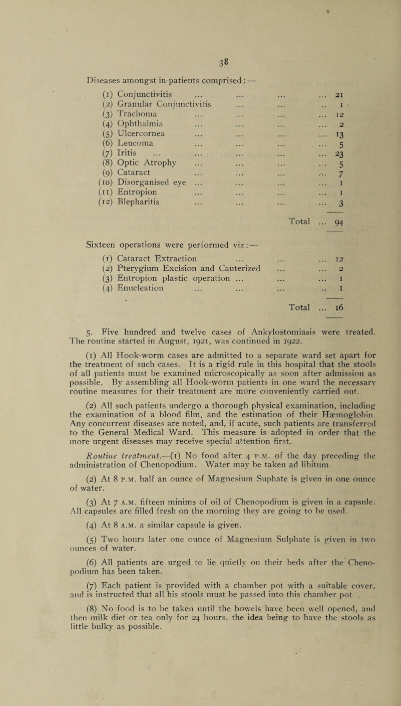 Diseases amongst in-patients comprised : — (1) Conjunctivitis (2) Granular Conjunctivitis (3) Trachoma (4) Ophthalmia (5) Ulcercornea (6) Leucoma (7) Iritis (8) Optic Atrophy (9) Cataract (10) Disorganised eye ... (11) Entropion (12) Blepharitis 21 1 12 2 13 5 23 5 7 1 1 3 Total 94 Sixteen operations were performed viz: — (1) Cataract Extraction (2) Pterygium Excision and Cauterized (3) Entropion plastic operation ... (4) Enucleation 12 2 1 1 Total ... 16 5. Five hundred and twelve cases of Ankylostomiasis were treated. The routine started in August, 1921, was continued in 1922. (1) All Hook-worm cases are admitted to a separate ward set apart for the treatment of such cases. It is a rigid rule in this hospital that the stools of all patients must be examined microscopically as soon after admission as possible. By assembling all Hook-worm patients in one ward the necessary routine measures for their treatment are more conveniently carried out. (2) All such patients undergo a thorough physical examination, including the examination of a blood film, and the estimation of their Hemoglobin. Any concurrent diseases are noted, and, if acute, such patients are transferred to the General Medical Ward. This measure is adopted in order that the more urgent diseases may receive special attention first. Routine treatment— (1) No food after 4 p.m. of the day preceding the administration of Chenopodium. Water may be taken ad libitum. (2) At 8 p.m. half an ounce of Magnesium Suphate is given in one ounce of water. (3) At 7 a.m. fifteen minims of oil of Chenopodium is given in a capsule. All capsules are filled fresh on the morning they are going to be used. (4) At 8 a.m. a similar capsule is given. (5) Two hours later one ounce of Magnesium Sulphate is given in two ounces of water. (6) All patients are urged to lie quietly on their beds after the Cheno¬ podium has been taken. (7) Each patient is provided with a chamber pot with a suitable cover, and is instructed that all his stools must be passed into this chamber pot (8) No food is to be taken until the bowels have been well opened, and then milk diet or tea only for 24 hours, the idea being to have the stools as little bulky as possible.