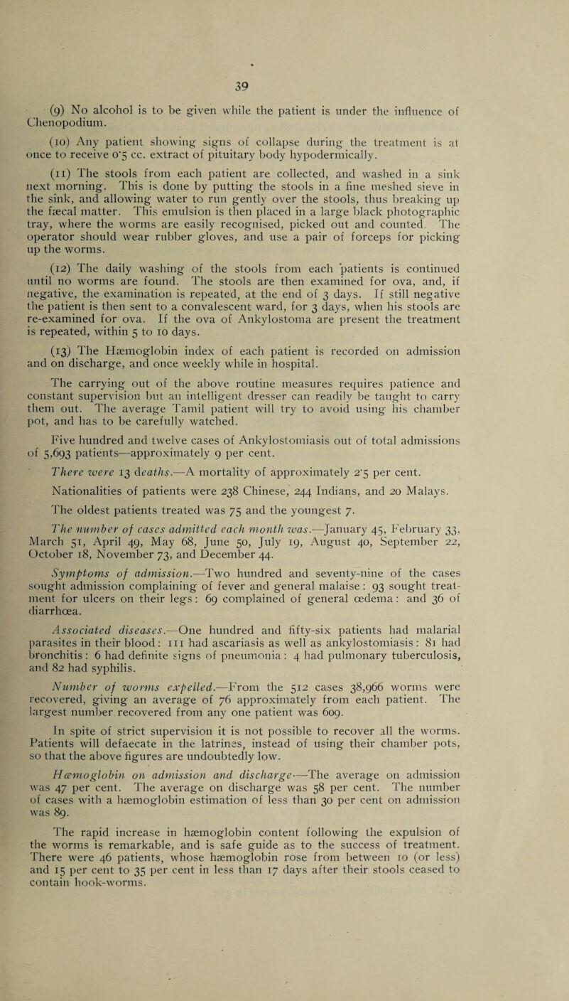(9) No alcohol is to be given while the patient is under the influence of Chenopodium. (10) Any patient showing signs of collapse during the treatment is at once to receive 0‘5 cc. extract of pituitary body hypodermically. (n) The stools from each patient are collected, and washed in a sink next morning. This is done by putting the stools in a fine meshed sieve in the sink, and allowing water to run gently over the stools, thus breaking up the faecal matter. This emulsion is then placed in a large black photographic tray, where the worms are easily recognised, picked out and counted. The operator should wear rubber gloves, and use a pair of forceps for picking up the worms. (12) The daily washing of the stools from each patients is continued until no worms are found. The stools are then examined for ova, and, if negative, the examination is repeated, at the end of 3 days. If still negative the patient is then sent to a convalescent ward, for 3 days, when his stools are re-examined for ova. If the ova of Ankylostoma are present the treatment is repeated, within 5 to 10 days. (13) The Haemoglobin index of each patient is recorded on admission and on discharge, and once weekly while in hospital. The carrying out of the above routine measures requires patience and constant supervision but an intelligent dresser can readily be taught to carry them out. The average Tamil patient will try to avoid using his chamber pot, and has to be carefully watched. Five hundred and twelve cases of Ankylostomiasis out of total admissions of 5,693 patients—approximately 9 per cent. There were 13 deaths.—A mortality of approximately 2'5 per cent. Nationalities of patients were 238 Chinese, 244 Indians, and 20 Malays. The oldest patients treated was 75 and the youngest 7. The number of cases admitted each month was.—January 45, February 33, March 51, April 49, May 68, June 50, July 19, August 40, September 22, October 18, November 73, and December 44. Symptoms of admission.—Two hundred and seventy-nine of the cases sought admission complaining of fever and general malaise : 93 sought treat¬ ment for ulcers on their legs : 69 complained of general oedema: and 36 of diarrhoea. Associated diseases.—One hundred and iifty-six patients had malarial parasites in their blood: in had ascariasis as well as ankylostomiasis : 81 had bronchitis : 6 had definite signs of pneumonia: 4 had pulmonary tuberculosis, and 82 had syphilis. Number of worms expelled.—From the 512 cases 38,966 worms were recovered, giving an average of 76 approximately from each patient. The largest number recovered from any one patient was 609. In spite of strict supervision it is not possible to recover all the worms. Patients will defaecate in the latrines, instead of using their chamber pots, so that the above figures are undoubtedly low. Hcemoglobin on admission and discharge—The average on admission was 47 per cent. The average on discharge was 58 per cent. The number of cases with a haemoglobin estimation of less than 30 per cent on admission was 89. The rapid increase in haemoglobin content following the expulsion of the worms is remarkable, and is safe guide as to the success of treatment. There were 46 patients, whose haemoglobin rose from between 10 (or less) and 15 per cent to 35 per cent in less than 17 days after their stools ceased to contain hook-worms.
