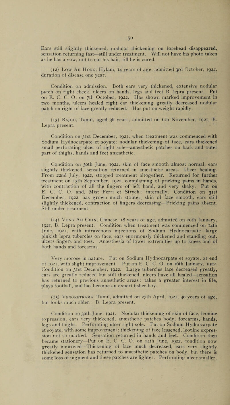 Ears still slightly thickened, nodular thickening on forehead disappeared, sensation returning fast—still under treatment. Will not have his photo taken as he has a vow, not to> cut his hair, till he is cured. (12) Low Ah Hong, Hylam, 14 years of age, admitted 3rd October, 1922, duration of disease one year. Condition on admission. Both ears very thickened, extensive nodular patch on right cheek, ulcers on hands, legs and feet B. lepra present. Put on E. C. C. O. on 7th October, 1922. Has shown marked improvement in two months, ulcers healed right ear thickening greatly decreased nodular patch on right of face greatly reduced. Has put on weight rapidly. (13) Rajoo, Tamil, aged 36 years, admitted on 6th November, T921, B. Lepra present. Condition on 31st December, 1921, when treatment was commenced with Sodium Hydnocarpate et soyate; nodular thickening of face, ears thickened small perforating ulcer of right sole—anaesthetic patches on back and outer part of thighs, hands and feet anaesthetic. Condition on 30th June, 1922, skin of face smooth almost normal, ears slightly thickened, sensation returned in anaesthetic areas. Ulcer healing. From 22nd July, 1922, stopped treatment altogether. Returned for further treatment on 13th September, 1922, complaining of pricking pains in hands, with contraction of all the fingers of left hand, and very shaky. Put on E. C. C. O. and, Mist Ferri et Strych: internally. Condition on 31st December, 1922 has grown much stouter, skin of face smooth, ears still slightly thickened, contraction of fingers decreasing—Pricking pains absent. Still under treatment. (14) Vong Ah Chin, Chinese, 18 years of age, admitted on 20th January, 1921, B. Lepra present. Condition when treatment was commenced on 14th June, 1921, with intravenous injections of Sodium Hydnocarpate—large pinkish lepra tubercles on face, ears enormously thickened and standing out, ulcers fingers and toes. Amesthesia of lower extremities up to knees and of both hands and forearms. Very morose in nature. Put on Sodium Hydnocarpate et soyate, at end of 1921, with slight improvement. Put on E. C. C. O. on 16th January, 1922. Condition on 31st December, 1922. Large tubercles face decreased greatly, ears are greatly reduced but still thickened, ulcers have all healed—sensation has returned to previous anaesthetic' areas: takes a greater interest in life, plays football, and has become an expert fisher-boy. (15) Vengketrama, Tamil, admitted on 27th April, 1921, 40 years of age, but looks much older. B. Lepra present. Condition on 30th June, 1921. Nodular thickening of skin of face, leonine expression, ears very thickened, anaesthetic patches body, forearms, hands, legs and thighs. Perforating ulcer right sole. Put on Sodium Hydnocarpate et soyate, with some improvement ; thickening of face lessened, leonine expres¬ sion not so marked. Sensation returned in hands and feet. Condition then became stationery-—Put on E. C. C. O. on 24th June, 1922, condition now greatly improved—Thickening of face much decreased, ears very slightly thickened sensation has returned to anaesthetic patches on body, but there is some loss of pigment and these patches are lighter. Perforating ulcer smaller.