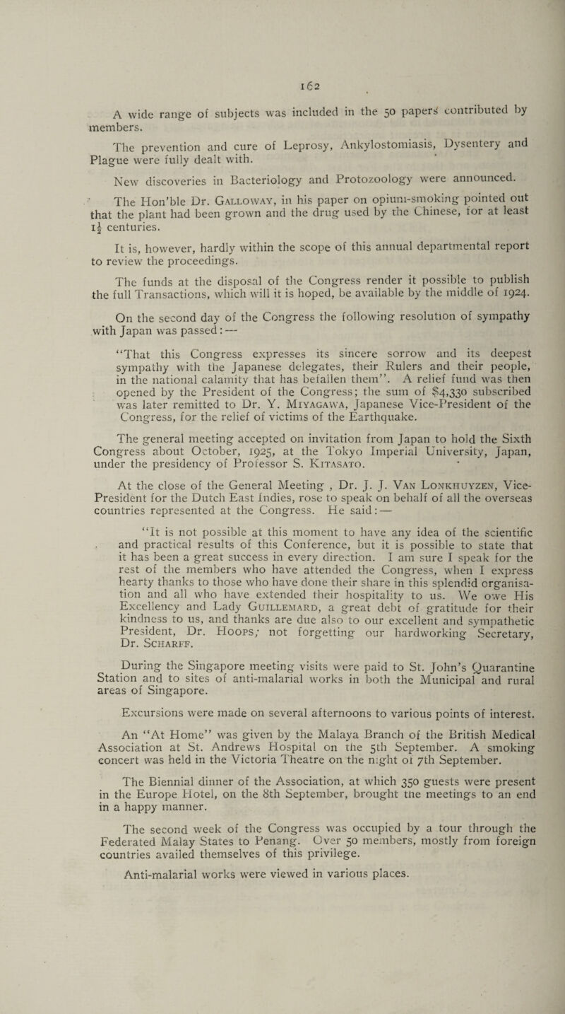 A wide range of subjects was included in the 50 papers contributed by members. The prevention and cure of Leprosy, Ankylostomiasis, Dysentery and Plague were fully dealt with. New discoveries in Bacteriology and Protozoology were announced. The Hon’ble Dr. Galloway, in his paper on opium-smoking pointed out that the plant had been grown and the drug used by the Chinese, for at least centuries. It is, however, hardly within the scope of this annual departmental report to review the proceedings. The funds at the disposal of the Congress render it possible to publish the full Transactions, which will it is hoped, be available by the middle of 1924. On the second day of the Congress the following resolution of sympathy with Japan was passed: — “That this Congress expresses its sincere sorrow and its deepest sympathy with the Japanese delegates, their Rulers and their people, in the national calamity that has befallen them”. A relief fund was then opened by the President of the Congress; the sum of $4,330 subscribed was later remitted to Dr. Y. Miyagawa, Japanese Vice-President of the Congress, for the relief of victims of the Earthquake. The general meeting accepted on invitation from Japan to hold the Sixth Congress about October, 1925, at the Tokyo Imperial University, Japan, under the presidency of Professor S. Kitasato. At the close of the General Meeting , Dr. J. J. Van Lonichuyzen, Vice- President for the Dutch East Indies, rose to speak on behalf of all the overseas countries represented at the Congress. He said: — “It is not possible at this moment to have any idea of the scientific and practical results of this Conference, but it is possible to state that it has been a great success in every direction. I am sure I speak for the rest of the members who have attended the Congress, when I express hearty thanks to those who have done their share in this splendid organisa¬ tion and all who have extended their hospitality to us. We owe His Excellency and Lady Guillemard, a great debt of gratitude for their kindness to us, and thanks are due also to our excellent and sympathetic President, Dr. Hoops; not forgetting our hardworking Secretary, Dr. Scharff. During the Singapore meeting visits were paid to St. John’s Quarantine Station and to sites of anti-malarial works in both the Municipal and rural areas of Singapore. Excursions were made on several afternoons to various points of interest. An “At Home” was given by the Malaya Branch of the British Medical Association at St. Andrews Hospital on the 5th September. A smoking concert was held in the Victoria Theatre on the night of 7th September. The Biennial dinner of the Association, at which 350 guests were present in the Europe Hotel, on the 8th September, brought tne meetings to an end in a happy manner. The second week of the Congress was occupied by a tour through the Federated Malay States to Penang. Over 50 members, mostly from foreign countries availed themselves of this privilege. Anti-malarial works were viewed in various places.