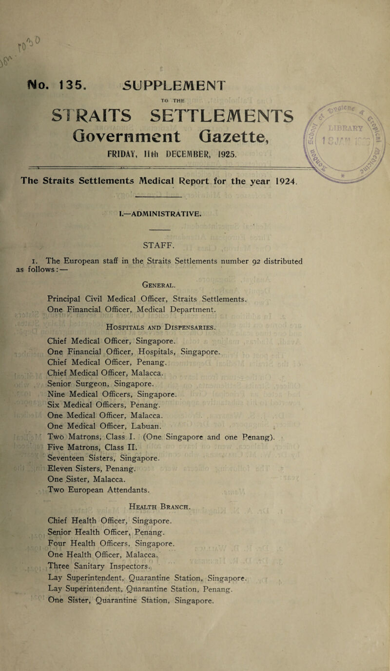 to 'KO No. 135. SUPPLEMENT TO THE STRAITS SETTLEMENTS Government Gazette, FRIDAY, Ilth DECEMBER, 1925. The Straits Settlements Medical Report for the year 1924. ene I—ADMINISTRATIVE. STAFF. I. The European staff in the Straits Settlements number 92 distributed as follows: — General. Principal Civil Medical Officer, Straits Settlements. One Financial Officer, Medical Department. Hospitals and Dispensaries. Chief Medical Officer, Singapore. One Financial Officer, Hospitals, Singapore. Chief Medical Officer, Penang. Chief Medical Officer, Malacca. Senior Surgeon, Singapore. Nine Medical Officers, Singapore. Six Medical Officers, Penang. One Medical Officer, Malacca. One Medical Officer, Labuan. Two Matrons, Class I. (One Singapore and one Penang). Five Matrons, Class II. Seventeen Sisters, Singapore. Eleven Sisters, Penang. One Sister, Malacca. Two European Attendants. Health Branch. Chief Health Officer, Singapore. Senior Health Officer, Penang. Four Health Officers, Singapore. One Health Officer, Malacca. Three Sanitary Inspectors. Lay Superintendent, Quarantine Station, Singapore. Lay Superintendent, Quarantine Station, Penang. One Sister, Quarantine Station, Singapore.