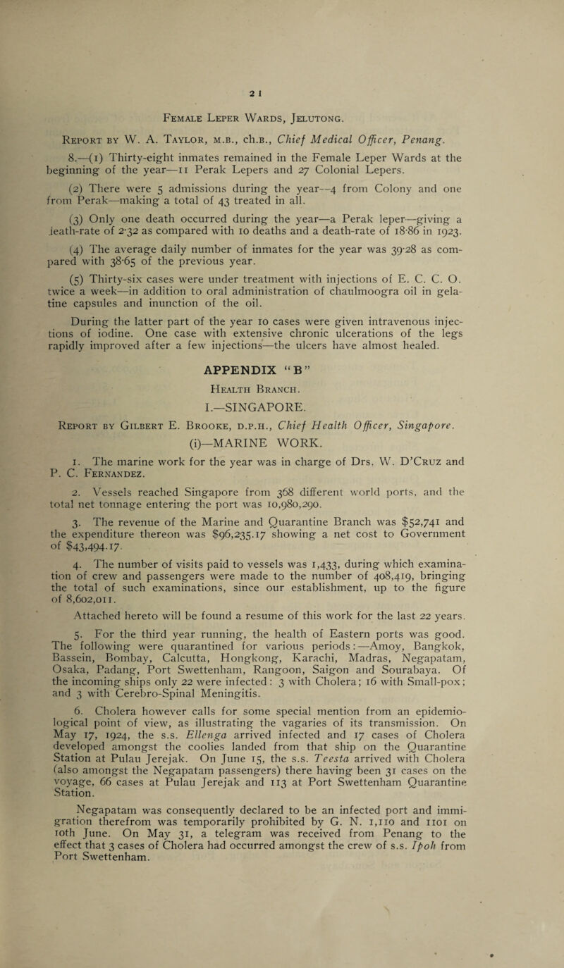 Female Leper Wards, Jelutong. Report by W. A. Taylor, m.b., ch.B., Chief Medical Officer, Penang. 8.—(i) Thirty-eight inmates remained in the Female Leper Wards at the beginning of the year—n Perak Lepers and 27 Colonial Lepers. (2) There were 5 admissions during the year—4 from Colony and one from Perak—making a total of 43 treated in all. (3) Only one death occurred during the year—a Perak leper—giving a .ieath-rate of 2-32 as compared with 10 deaths and a death-rate of 18-86 in 1923. (4) The average daily number of inmates for the year was 39-28 as com¬ pared with 38-65 of the previous year. (5) Thirty-six cases were under treatment with injections of E. C. C. O. twice a week—in addition to oral administration of chaulmoogra oil in gela¬ tine capsules and inunction of the oil. During the latter part of the year 10 cases were given intravenous injec¬ tions of iodine. One case with extensive chronic ulcerations of the legs rapidly improved after a few injections—the ulcers have almost healed. APPENDIX “ B ” Health Branch. I.—SINGAPORE. Report by Gilbert E. Brooke, d.p.h., Chief Health Offcer, Singapore. (i)—MARINE WORK. 1. The marine work for the year was in charge of Drs. W. D’Cruz and P. C. Fernandez. 2. Vessels reached Singapore from 368 different world ports, and the total net tonnage entering the port was 10,980,290. 3. The revenue of the Marine and Quarantine Branch was $52,741 and the expenditure thereon was $96,235.17 showing a net cost to Government of $43,494.17. 4. The number of visits paid to vessels was 1,433, during which examina¬ tion of crew and passengers were made to the number of 408,419, bringing the total of such examinations, since our establishment, up to the figure of 8,602,011. Attached hereto will be found a resume of this work for the last 22 years. 5. For the third year running, the health of Eastern ports was good. The following were quarantined for various periods:—Amoy, Bangkok, Bassein, Bombay, Calcutta, Hongkong, Karachi, Madras, Negapatam, Osaka, Padang, Port Swettenham, Rangoon, Saigon and Sourabaya. Of the incoming ships only 22 were infected: 3 with Cholera; 16 with Small-pox; and 3 with Cerebro-Spinal Meningitis. 6. Cholera however calls for some special mention from an epidemio¬ logical point of view, as illustrating the vagaries of its transmission. On May 17, 1924, the s.s. Ellenga arrived infected and 17 cases of Cholera developed amongst the coolies landed from that ship on the Quarantine Station at Pulau Jerejak. On June 15, the s.s. Teesta arrived with Cholera (also amongst the Negapatam passengers) there having been 31 cases on the voyage, 66 cases at Pulau Jerejak and 113 at Port Swettenham Quarantine Station. Negapatam was consequently declared to be an infected port and immi¬ gration therefrom was temporarily prohibited by G. N. 1,110 and 1101 on 10th June. On May 31, a telegram was received from Penang to the effect that 3 cases of Cholera had occurred amongst the crew of s.s. Ipoh from Port Swettenham.