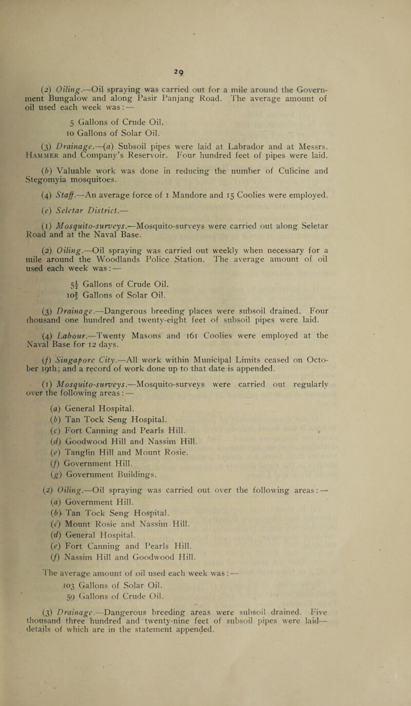 (2) Oiling.—Oil spraying was carried out for a mile around the Govern¬ ment Bungalow and along Pasir Panjang Road. The average amount of oil used each week was : — 5 Gallons of Crude Oil. jo Gallons of Solar Oil. (3) Drainage.—(a) Subsoil pipes were laid at Labrador and at Messrs. Hammer and Company’s Reservoir. Four hundred feet of pipes were laid. (b) Valuable work was done in reducing the number of Culicine and Stegomyia mosquitoes. (4) Staff.—An average force of 1 Mandore and 15 Coolies were employed. (e) Seletar District.— (1) Mosquito-surveys.—Mosquito-survevs were carried out along Seletar Road and at the Naval Base. (2) Oiling.—Oil spraying was carried out weekly when necessary for a mile around the Woodlands Police Station. The average amount of oil used each week was : — 5y Gallons of Crude Oil. iof Gallons of Solar Oil. (3) Drainage.-—Dangerous breeding places were subsoil drained. Four thousand one hundred and twenty-eight feet of subsoil pipes were laid. (4) Labour.—Twenty Masons and 161 Coolies were employed at the Naval Base for 12 days. (/) Singapore City.—All work within Municipal Limits ceased on Octo¬ ber 19th ; and a record of work done up to that date is appended. (1) Mosquito-surveys.—Mosquito-surveys were carried out regularly over the following areas : — (a) General Hospital. (b) Tan Tock Seng Hospital. (c) Fort Canning and Pearls Hill. . (d) Goodwood Hill and Nassim Hill. (c) Tanglin Hill and Mount Rosie. (/) Government Hill. (g) Government Buildings. (2) Oiling.—Oil spraying was carried out over the following areas: — (a) Government Hill. (b) Tan Tock Seng Hospital. (c) Mount Rosie and Nassim Hill. (d) General Hospital. (c) Fort Canning and Pearls Hill. (/) Nassim Hill and Goodwood Hill. d'he average amount of oil used each week was : — 103 Gallons of Solar Oil. 59 Gallons of Crude Oil. (3) Drainage.—Dangerous breeding areas were subsoil drained. Five thousand three hundred and twenty-nine feet of subsoil pipes were laid— details of which are in the statement appended.