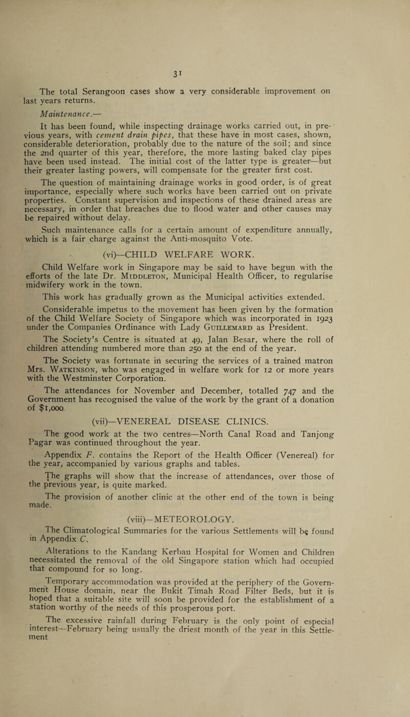 The total Serangoon eases show a very considerable improvement on last years returns. Maintenance.— It has been found, while inspecting drainage works carried out, in pre¬ vious years, with cement drain pipes, that these have in most cases, shown, considerable deterioration, probably due to the nature of the soil; and since the 2nd quarter of this year, therefore, the more lasting baked clay pipes have been used instead. The initial cost of the latter type is greater—but their greater lasting powers, will compensate for the greater first cost. The question of maintaining drainage works in good order, is of great importance, especially where such works have been carried out on private properties. Constant supervision and inspections of these drained areas are necessary, in order that breaches due to flood water and other causes may be repaired without delay. Such maintenance calls for a certain amount of expenditure annually, which is a fair charge against the Anti-mosquito Vote. (vi)—CHILD WELFARE WORK. Child Welfare work in Singapore may be said to have begun with the efforts of the late Dr. Middleton, Municipal Health Officer, to regularise midwifery work in the town. This work has gradually grown as the Municipal activities extended. Considerable impetus to the movement has been given by the formation of the Child Welfare Society of Singapore which was incorporated in 1923 under the Companies Ordinance with Lady Guillemard as President. The Society’s Centre is situated at 49, Jalan Besar, where the roll of children attending numbered more than 250 at the end of the year. The Society was fortunate in securing the services of a trained matron Mrs. Watkinson, who was engaged in welfare work for 12 or more years with the Westminster Corporation. The attendances for November and December, totalled 747 and the Government has recognised the value of the work by the grant of a donation of $1,000 (vii)—VENEREAL DISEASE CLINICS. The good work at the two centres—North Canal Road and Tanjong Pagar was continued throughout the year. Appendix F. contains the Report of the Health Officer (Venereal) for the year, accompanied by various graphs and tables. The graphs will show that the increase of attendances, over those of the previous year, is quite marked. The provision of another clinic at the other end of the town is being made. (viii)—METEOROLOGY. The Climatological Summaries for the various Settlements will b<j found in Appendix C. Alterations to the Kandang Kerbau Hospital for Women and Children necessitated the removal of the old Singapore station which had occupied that compound for so long. Temporary accommodation was provided at the periphery of the Govern¬ ment House domain, near the Bukit Timah Road Filter Beds, but it is hoped that a suitable site will soon be provided for the establishment of a station worthy of the needs of this prosperous port. The excessive rainfall during February is the only point of especial interest—February being usually the driest month of the year in this Settle¬ ment