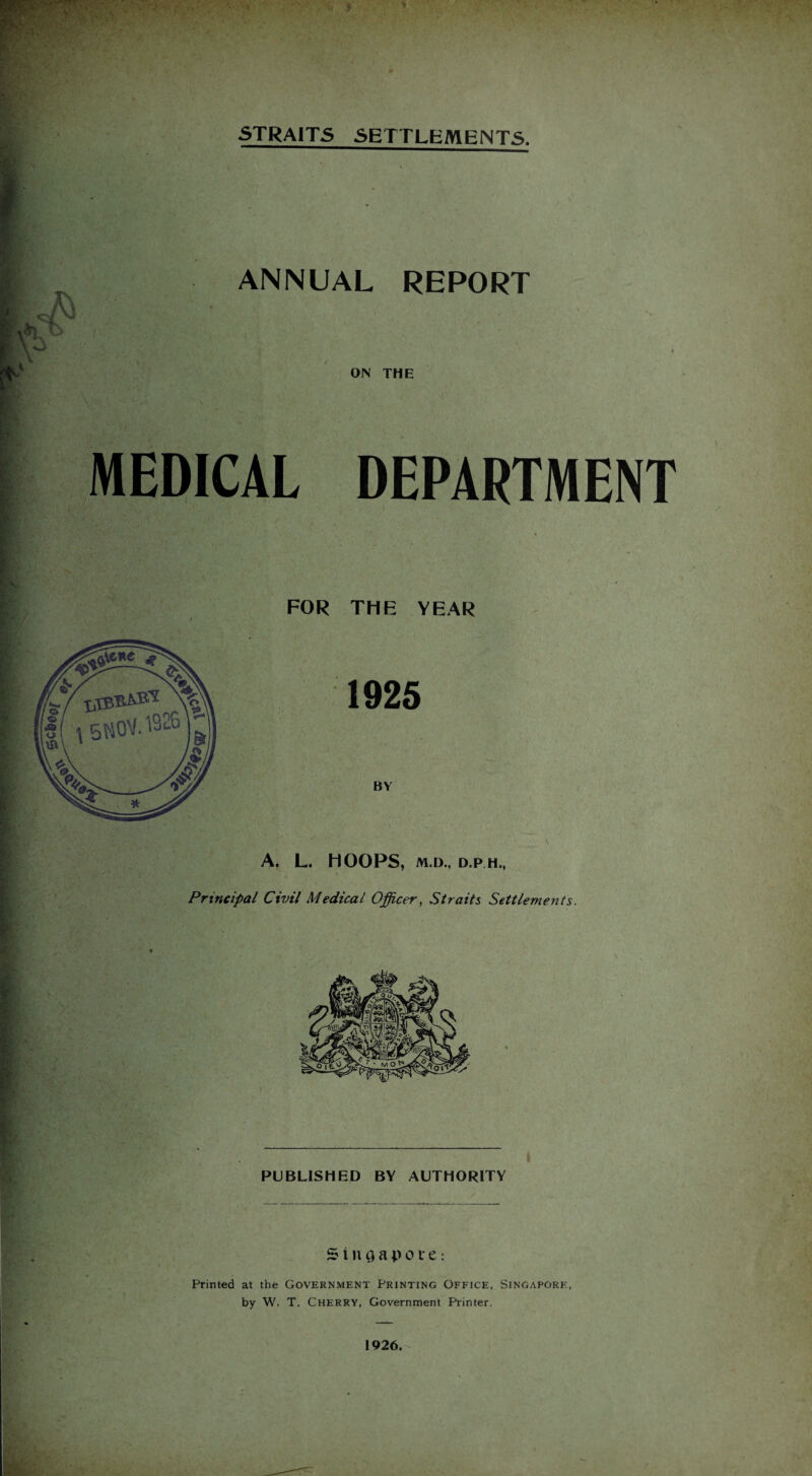 STRAITS SETTLEMENTS. ANNUAL REPORT ON THE MEDICAL DEPARTMENT FOR THE YEAR A. L. HOOPS, M.D., D.P.H., Principal Civil Medical Officer, Straits Settlements. PUBLISHED BY AUTHORITY Singapore: Printed at the Government Printing Office, Singapore, by W. T. Cherry, Government Printer. 1926.