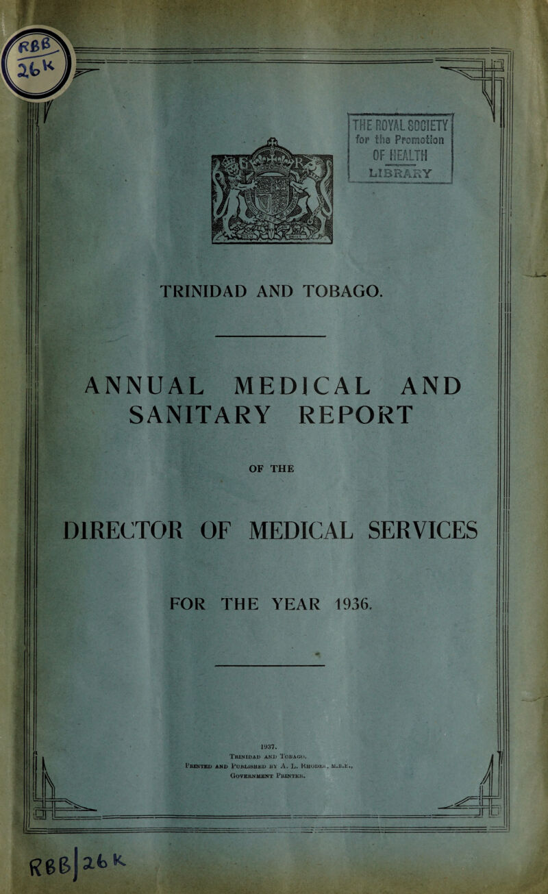 TRINIDAD AND TOBAGO. ANNUAL MEDICAL AND SANITARY REPORT OF THE DIRECTOR OF MEDICAL SERVICES FOR THE YEAR 1936. 1937. Trinidad and Tobago. I’RINTED AND PUBLISHED BY A. L. RHODES, M.E.t., Government Printer. J 1 o A u1