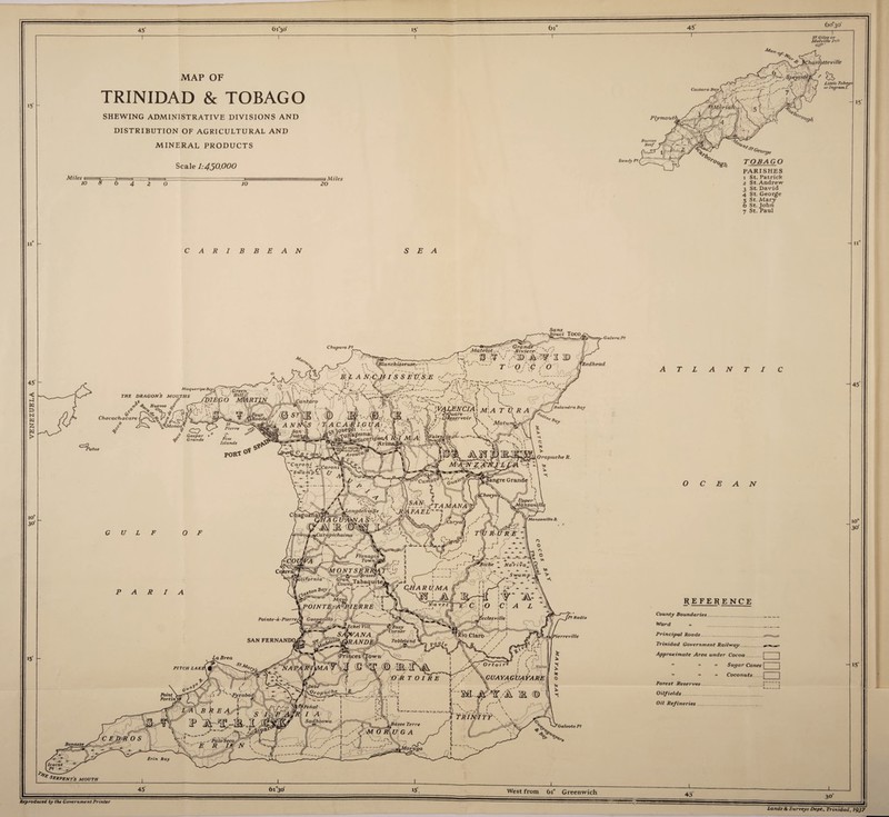 45 6i°3°' 15' ~r (di° 45 6o°3o’ 15' n“ 15 MAP OF TRINIDAD & TOBAGO SHEWING ADMINISTRATIVE DIVISIONS AND DISTRIBUTION OF AGRICULTURAL AND MINERAL PRODUCTS Scale 1:450,000 Sandy P? Miles i 10 8 6 4 2 0 10 20 } Miles PARISHES 1 St. Patrick 2 St. Andrew 3 St. David 4 St. George 5 St. Mary 6 St. John 7 St. Paul CARIBBEAN SEA Sans „ Cftupara Pf Redhead J THE DRAGONS MOUTHS Chaeachacare CXP Pat os -GaleraPt T L A N T O BAN 'Pf Radix REFERENCE County Boundaries. Ward w Principal Roads.. Trinidad Government Railway .. Approximate Area under Cocoa. [ ”  >* Sugar Canes [ •• •> » Coconuts.I Forest Reserves.. ... ! .1 Oilfields. Oil Refineries.. Galeota Pt serpents mouth 45' 6i°3o' 15'. L West from 6i° Greenwich 45' Reproduced by the Government Printer 11 45 10° 30' 15' 30' Lands & Surveys Dept., Trinidad, 1937