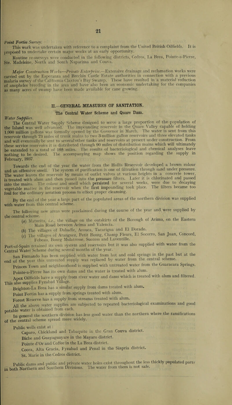 Point Fortin Survey. This work was undertaken with reference to a complaint from the United British Oilfields. It is proposed to undertake certain major works at an early opportunity. Routine re-surveys were conducted in the following districts, Cedros, La Brea, Pointe-a-Pierre, Ste. Madeleine, North and South Naparima and Couva. Major Construction Works-Private Enterprise.—Extensive drainage and reclamation works were carried out by the Esperanza and Brechin Castle Estate authorities in connection with a previous malaria survey of the California-Claxton’s Bay Swamp. These have resulted in a material reduction of anopheles breeding in the area and have also been an economic undertaking for the companies as many acres of swamp have been made available for cane growing. II.—GENERAL MEASURES OF SANITATION. The Central Water Scheme and Quare Bam. Water Supplies. The Central Water Supply Scheme designed to serve a large proportion of the population of the Island was well advanced. The impounding reservoir in the Quare Valley capable of holding 1,000 million gallons was formally opened by the Governor in March. Ihe water is sent fiom this reservoir through 73 miles of trunk mains to two 3-million gallon reservoiis and three elevated tanks and will eventually be sent to several other tanks and reservoirs at present under construction. From these service reservoirs it is distributed through 90 miles oi distribution mains which will ultimately be extended to a total of 195 miles. The results of bacteriological and chemical analyses leave nothing to be desired. The accompanying map shows the position regarding the supply in February, 1937. Towards the end of the year the water from the Hollis Reservoir developed a brown colour and an offensive smell. 1 he system of purification is one of liltration through sand undei piessure. The water leaves the reservoir by means of outlet valves at various heights in a concrete tower, is treated with alum and then passed into the pressure filters. Later it is chlorinated and passed into the mains. The colour and smell which persisted for several weeks, were due to decaying vegetable matter in the reservoir when the first impounding took place. The filters became too foul for the ordinary aeration process to effect proper cleansing. By the end of the year a large part of the populated areas of the northern division was supplied with water from this central scheme. The following new areas were proclaimed during the course of the year and were supplied by the central scheme. (a) Maturita, i.e., the village on the outskirts of the Borough of Arima, on the Eastern Main Road between Arima and Valencia. (b) The villages of Dabadie, Arouca, Tacarigua and El Dorado. (c) The villages of Aranguez, Petit Bourg, Champ Fleurs, El Socorro, San Juan, Concord, Febeau, Bourg Mulatresse, Success and Laventille. Port-of-Spain retained its own system and reservoirs but it was also supplied with water from the Central Water Scheme during several months of the year. San Fernando has been supplied with water from hot and cold springs in the past but at the end of the year this untreated supply was replaced by water from the central scheme. Princes Town and neighbourhood is supplied with rmtreated water from the Guaracara Springs. Pointe-a-Pierre has its own dams and the v/ater is treated with alum. Apex Oilfields have a supply from river water and dams which is treated with alum and filtered. This also supplies Fyzabad Milage. Brighton-La Brea has a similar supply from dams treated with alum. Point Fortin has a supply from springs treated with alum. Forest Reserve has a supply from streams treated with alum. AH the above water supplies are subjected to repeated bacteriological examinations and good potable water is obtained from each. In general the southern division has less good water than the northern where the ramifications of the central scheme spread more widely. Public wells exist at: Caparo, Chickland and Tabaquite in the Gran Couva district. Biche and Guayaguayare in the Mayaro district. Pointe d'Or and Coffee in the La Brea district. Coora, Alta Gracia, Fyzabad and Penal in the Siapria district. St. Marie in the Cedros district. Public dams and public and private water holes exist throughout the less thickly populated parts in both Northern and Southern Divisions. The water from them is not safe.