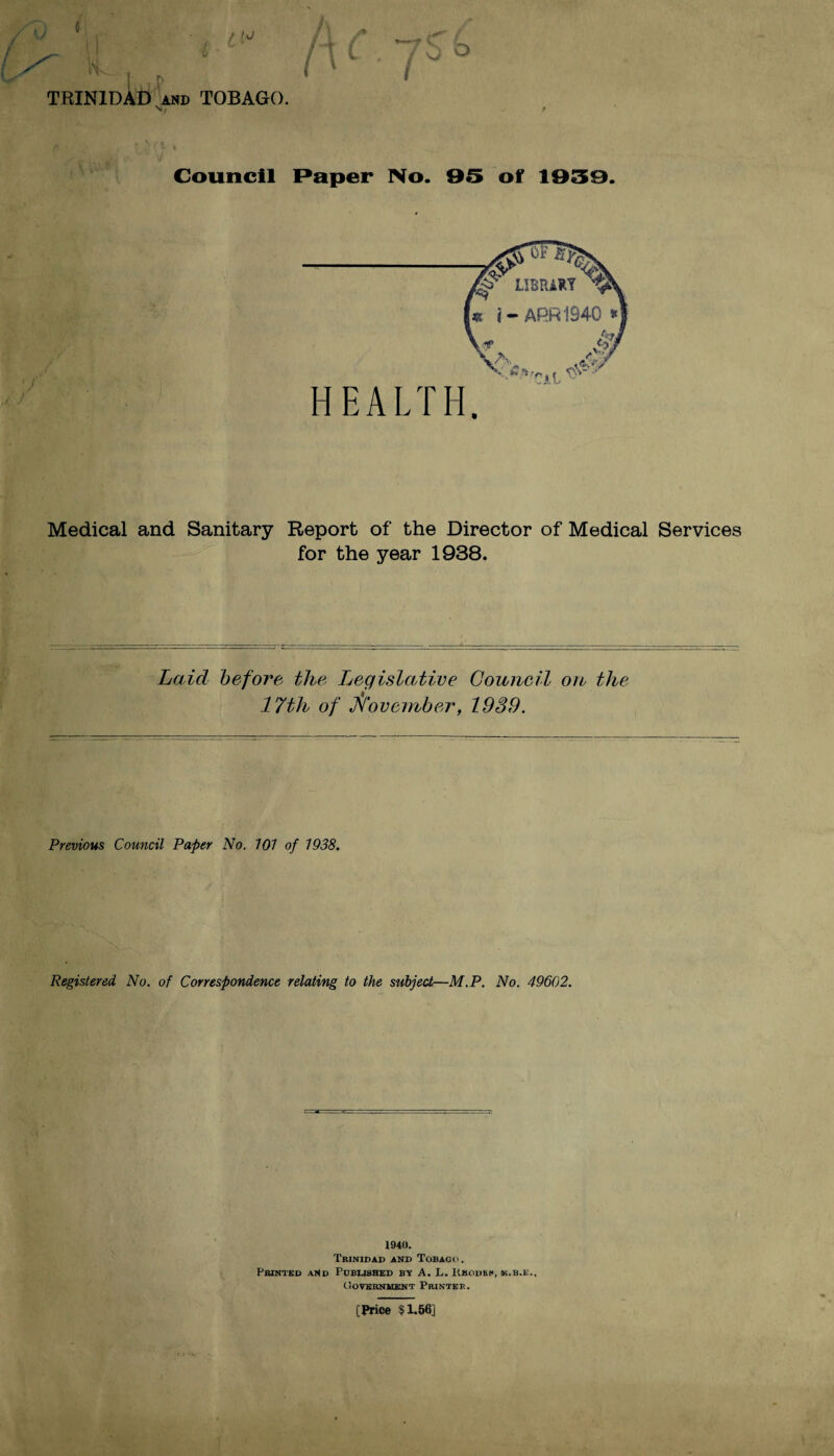 Vi * f N TRINIDAD and TOBAGO. Council Paper No. 95 of 1959. Medical and Sanitary Report of the Director of Medical Services for the year 1938. Laid before the Legislative Council on the 17th of November, 1939. Previous Council Paper No. 101 of 1938. Registered No. of Correspondence relating to the subject—M.P. No. 49602. 1940. Trinidad and Tobago. Printed and Published by A. L. Rhodes, ik.b.e., Uoternment Printer. [Price §1.56]