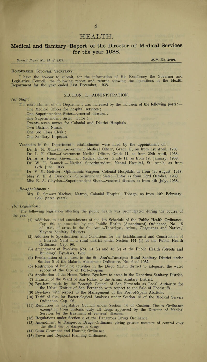 HEALTH. Medical and Sanitary Report of the Director of Medical Services for the year 1938. Council Paper No. 55 of 1939. M.P. No. 49602. Honourable Colonial Secretary. I have the honour to submit, for the information of His Excellency the Governor and Legislative Council, the following report and returns showing the operations of the Health Department for the year ended 31st December, 1938. SECTION I.—ADMINISTRATION. (a) Staff : The establishment of the Department was increased by the inclusion of the following posts: — One Medical Officer for hospital services ; One Superintendent Sister—venereal diseases ; One Superintendent Sister—Tutor ; Twenty-seven nurses for Colonial and District Hospitals ; Two District Nurses ; One 3rd Class Clerk ; One Sanitary Inspector. Vacancies in the Department’s establishment were filled by the appointment of: — Dr. E. M. McLean—Government Medical Officer, Grade II, as from 1st April, 1938. Dr. L. F. Chan—Government Medical Officer, Grade II, as from 29th April, 1938. Dr. A. A. Reece—Government Medical Officer, Grade II, as from 1st January, 1938. Dr. W. F. Samuels — Medical Superintendent, Mental Hospital, St. Ann’s, as from 17th June, 1938. Dr. V. M. Metivier—Ophthalmic Surgeon, Colonial Hospitals, as from 1st August, 1938. Miss V. E. A. Branczick—Superintendent Sister—Tutor as from 23rd October, 1938. Miss E. A. Claydon—Superintendent Sister—venereal diseases as from 4th July, 1938. Re-appointment : Mrs. R. Stewart Mackay, Matron, Colonial Hospital, Tobago, as from 14th February, 1938 (three years). (b) Legislation : The following legislation affecting the public health was promulgated during the course of the year:— (1) Additions to and amendments of the 4th Schedule of the Public Health Ordinance, Cap. 98, as amended by the Public Health (Amendment) Ordinance, No. 15 of 1934, of areas in the St. Ann’s-Tacarigua, Arima, Chaguanas and Nariva/ Mayaro Sanitary Districts. (2) Addition to Specifications and Conditions for the Establishment and Construction of a Barrack Yard in a rural district under Section 144 (1) of the Public Health Ordinance, Cap. 98. (3) Amendment of Bye-laws Nos. 24 (c) and 46 (c) of the Public Health (Streets and Buildings) Bye-laws, 1935. (4) Proclamation of an area in the St. Ann’s-Tacarigua Rural Sanitary District under Section 3 of the Malaria Abatement Ordinance, No. 6 of 1932. (5) Restriction of building activities in the Diego Martin district to safeguard the water supply of the City of Port-of-Spain. (6) Application of the House Refuse Bye-laws to areas in the Naparima Sanitary District, (7) Transfer of the Ward of San Rafael to the Arima Sanitary District. (8) Bye-laws made by the Borough Council of San Fernando as Local Authority for the Urban District of San Fernando with respect to the Sale of Foodstuffs. (9) Bye-laws with respect to the Management of the Port-of-Spain Abattoir. (10) Tariff of fees for Bacteriological Analyses under Section 15 of the Medical Service Ordinance, Cap. 96. (11) Resolution in Legislative Council under Section 14 of Customs Duties Ordinance exempting from customs duty all drugs approved by the Director of Medical Services for the treatment of venereal diseases. (12) Regulations under Section 5 of the Dangerous Drugs Ordinance. (13) Amendment to Dangerous Drugs Ordinance giving greater measure of control over the illicit use of dangerous drugs. (14) Slum Clearance and Housing Ordinance. (15) Town and Regional Planning Ordinance.