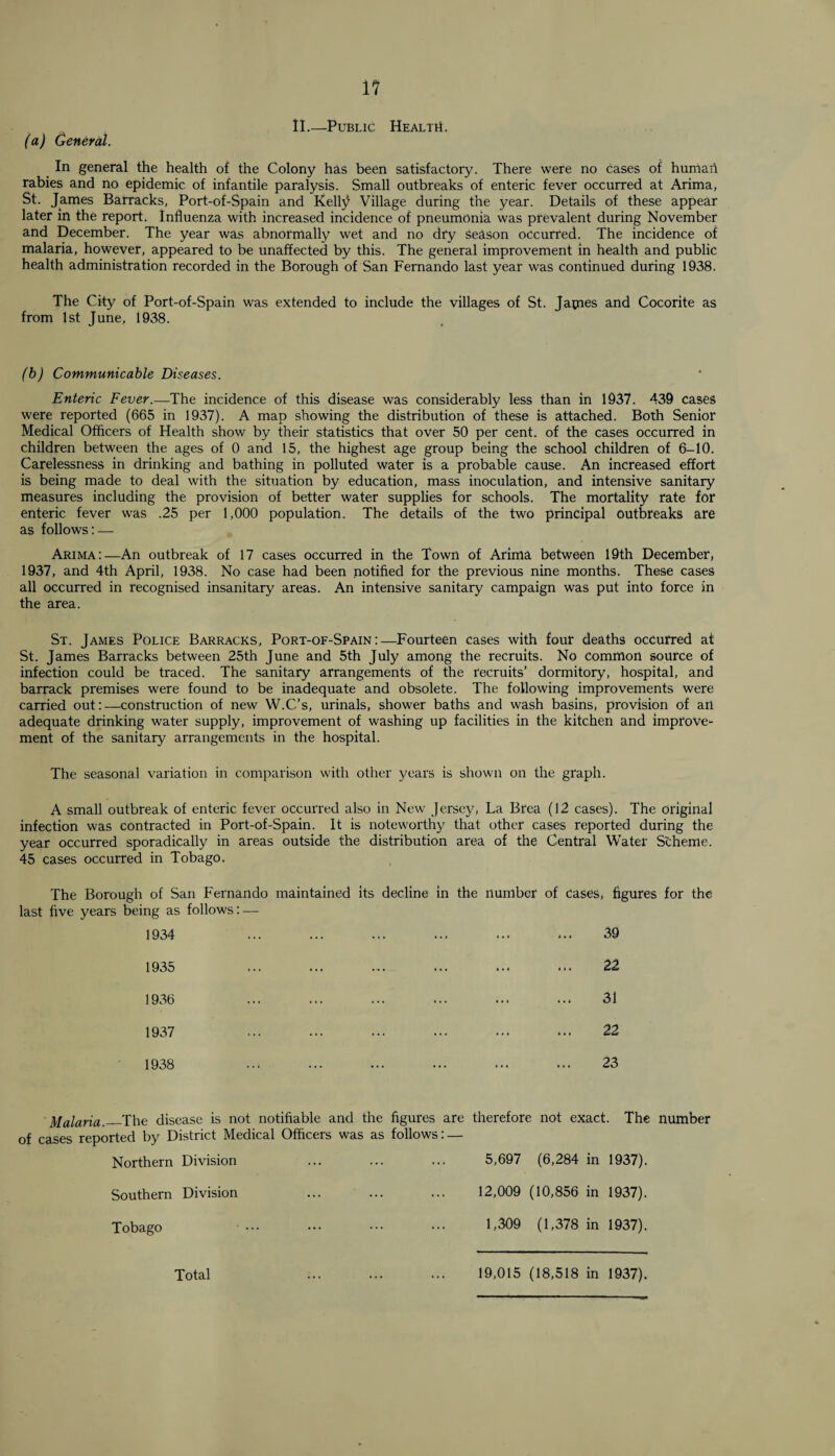 II.—Public HealtiL (a) General. In general the health of the Colony has been satisfactory. There were no cases of humah rabies and no epidemic of infantile paralysis. Small outbreaks of enteric fever occurred at Arima, St. James Barracks, Port-of-Spain and Kelty Village during the year. Details of these appear later in the report. Influenza with increased incidence of pneumonia was prevalent during November and December. The year was abnormally wet and no dry season occurred. The incidence of malaria, however, appeared to be unaffected by this. The general improvement in health and public health administration recorded in the Borough of San Fernando last year was continued during 1938. The City of Port-of-Spain was extended to include the villages of St. Japies and Cocorite as from 1st June, 1938. (b) Communicable Diseases. Enteric Fever.—The incidence of this disease was considerably less than in 1937. 439 cases were reported (665 in 1937). A map showing the distribution of these is attached. Both Senior Medical Officers of Health show by their statistics that over 50 per cent, of the cases occurred in children between the ages of 0 and 15, the highest age group being the school children of 6-10. Carelessness in drinking and bathing in polluted water is a probable cause. An increased effort is being made to deal with the situation by education, mass inoculation, and intensive sanitary measures including the provision of better water supplies for schools. The mortality rate for enteric fever was .25 per 1,000 population. The details of the two principal outbreaks are as follows: — Arima:—An outbreak of 17 cases occurred in the Town of Arima between 19th December, 1937, and 4th April, 1938. No case had been notified for the previous nine months. These cases all occurred in recognised insanitary areas. An intensive sanitary campaign was put into force in the area. St. James Police Barracks, Port-of-Spain:—Fourteen cases with four deaths occurred at St. James Barracks between 25th June and 5th July among the recruits. No Common source of infection could be traced. The sanitary arrangements of the recruits’ dormitory, hospital, and barrack premises were found to be inadequate and obsolete. The following improvements were carried out:—construction of new W.C’s, urinals, shower baths and wash basins, provision of an adequate drinking water supply, improvement of washing up facilities in the kitchen and improve¬ ment of the sanitary arrangements in the hospital. The seasonal variation in comparison with other years is shown on the graph. A small outbreak of enteric fever occurred also in New Jersey, La Brea (12 cases). The original infection was contracted in Port-of-Spain. It is noteworthy that other cases reported during the year occurred sporadically in areas outside the distribution area of the Central Water Scheme. 45 cases occurred in Tobago. The last five Borough of San Fernando maintained its decline in the number of cases, figures for the years being as follows: — 1934 39 1935 22 1936 31 1937 22 1938 23 Malaria.—The disease is not notifiable and the figures are therefore not exact. The number of cases reported by District Medical Officers was as follows: — Northern Division ... ... ... 5,697 (6,284 in 1937). Southern Division ... ... ... 12,009 (10,856 in 1937). Tobago . 1,309 (1,378 in 1937). Total 19,015 (18,518 in 1937).