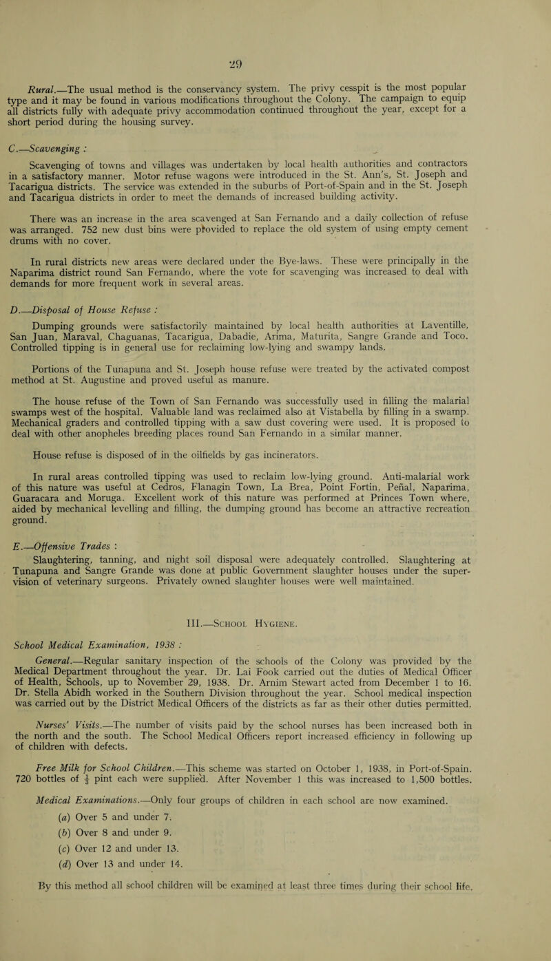 Rural.—The usual method is the conservancy system. Ihe privy cesspit is the most popular type and it may be found in various modifications throughout the Colony. The campaign to equip all districts fully with adequate privy accommodation continued throughout the year, except for a short period during the housing survey. C.—Scavenging : Scavenging of towns and villages was undertaken by local health authorities and contractors in a satisfactory manner. Motor refuse wagons were introduced in the St. Ann’s, St. Joseph and Tacarigua districts. The service was extended in the suburbs of Port-of-Spain and in the St. Joseph and Tacarigua districts in order to meet the demands of increased building activity. There was an increase in the area scavenged at San Fernando and a daily collection of refuse was arranged. 752 new dust bins were provided to replace the old system of using empty cement drums with no cover. In rural districts new areas were declared under the Bye-laws. These were principally in the Naparima district round San Fernando, where the vote for scavenging was increased to deal with demands for more frequent work in several areas. D. —Disposal of House Refuse : Dumping grounds were satisfactorily maintained by local health authorities at Laventille, San Juan, Maraval, Chaguanas, Tacarigua, Dabadie, Arima, Maturita, Sangre Grande and Toco. Controlled tipping is in general use for reclaiming low-lying and swampy lands. Portions of the Tunapuna and St. Joseph house refuse were treated by the activated compost method at St. Augustine and proved useful as manure. The house refuse of the Town of San Fernando was successfully used in filling the malarial swamps west of the hospital. Valuable land was reclaimed also at Vistabella by filling in a swamp. Mechanical graders and controlled tipping with a saw dust covering were used. It is proposed to deal with other anopheles breeding places round San Fernando in a similar manner. House refuse is disposed of in the oilfields by gas incinerators. In rural areas controlled tipping was used to reclaim low-tying ground. Anti-malarial work of this nature was useful at Cedros, Flanagin Town, La Brea, Point Fortin, Penal, Naparima, Guaracara and Moruga. Excellent work of this nature was performed at Princes Town where, aided by mechanical levelling and filling, the dumping ground has become an attractive recreation ground. E. —Offensive Trades : Slaughtering, tanning, and night soil disposal were adequately controlled. Slaughtering at Tunapuna and Sangre Grande was done at public Government slaughter houses under the super¬ vision of veterinary surgeons. Privately owned slaughter houses were well maintained. III.—School Hygiene. School Medical Examination, 1938 : General.—Regular sanitary inspection of the schools of the Colony was provided by the Medical Department throughout the year. Dr. Lai Fook carried out the duties of Medical Officer of Health, Schools, up to November 29, 1938. Dr. Arnim Stewart acted from December 1 to 16. Dr. Stella Abidh worked in the Southern Division throughout the year. School medical inspection was carried out by the District Medical Officers of the districts as far as their other duties permitted. Nurses’ Visits.—The number of visits paid by the school nurses has been increased both in the north and the south. The School Medical Officers report increased efficiency in following up of children with defects. Free Milk for School Children.—This scheme was started on October 1, 1938, in Port-of-Spain. 720 bottles of \ pint each were supplie'd. After November 1 this was increased to 1,500 bottles. Medical Examinations.—Only four groups of children in each school are now examined. (a) Over 5 and under 7. (b) Over 8 and under 9. (c) Over 12 and under 13. (d) Over 13 and under 14. By this method all school children will be examined at least three times during their school life.