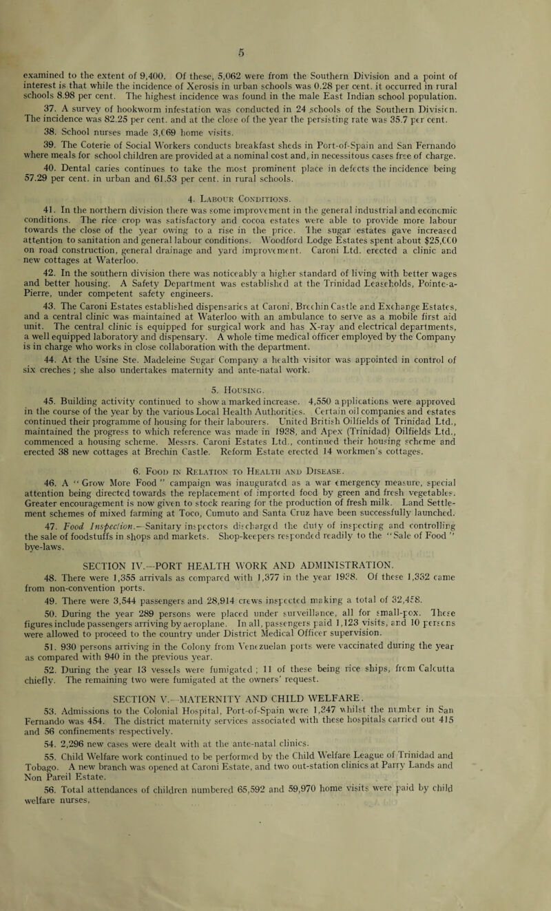 examined to the extent of 9,400, Of these, 5,062 were from the Southern Division and a point of interest is that while the incidence of Xerosis in urban schools was 0.28 per cent, it occurred in rural schools 8.98 per cent. The highest incidence was found in the male East Indian school population. 37. A survey of hookworm infestation was conducted in 24 schools of the Southern Division. The incidence was 82.25 per cent, and at the close of the year the persisting rate was 35.7 per cent. 38. School nurses made 3,C69 home visits. 39. The Coterie of Social Workers conducts breakfast sheds in Port-of-Spain and San Fernando where meals for school children are provided at a nominal cost and, in necessitous cases free of charge. 40. Dental caries continues to take the most prominent place in defects the incidence being 57.29 per cent, in urban and 61.53 per cent, in rural schools. 4- Labour Conditions. 41. In the northern division there was some improvement in the general industrial and economic conditions. The rice crop was satisfactory and cocoa estates were able to provide more labour towards the close of the year owing to a rise in the price. The sugar estates gave increased attention to sanitation and general labour conditions. Woodford Lodge Estates spent about $25,CC0 on road construction, general drainage and yard improvement. Caroni Ltd. erected a clinic and new cottages at Waterloo. 42. In the southern division there was noticeably a higher standard of living with better wages and better housing. A Safety Department was established at the Trinidad Leaseholds, Pointe-a- Pierre, under competent safety engineers. 43. The Caroni Estates established dispensaries at Caroni , Brechin Castle and Exchange Estates, and a central clinic was maintained at Waterloo with an ambulance to serve as a mobile first aid unit. The central clinic is equipped for surgical work and has X-ray and electrical departments, a well equipped laboratory and dispensary. A whole time medical officer employed by the Company is in charge who works in close collaboration with the department. 44. At the Usine Ste. Madeleine Sugar Company a health visitor was appointed in control of six creches ; she also undertakes maternity and ante-natal work. 5. Housing. 45. Building activity continued to show a marked increase. 4,550 applications were approved in the course of the year by the various Local Health Authorities. Certain oil companies and estates continued their programme of housing for their labourers. United British Oilfields of Trinidad Ltd., maintained the progress to which reference was made in 1938, and Apex (Trinidad) Oilfields Ltd., commenced a housing scheme. Messrs. Caroni Estates Ltd., continued their housing scheme and erected 38 new cottages at Brechin Castle. Reform Estate erected 14 workmen’s cottages. 6. Food in Relation to Health and Disease. 46. A “ Grow More Food ” campaign was inaugurated as a war emergencj? measure, special attention being directed towards the replacement of imported food by green and fresh vegetables. Greater encouragement is now given to stock rearing for the production of fresh milk. Land Settle¬ ment schemes of mixed farming at Toco, Cumuto and Santa Cruz have been successfully launcheel. 47. Food Inspection.— Sanitary inspectors discharged the duty of inspecting and controlling the sale of foodstuffs in shops and markets. Shop-keepers responded readily to the “Sale of Food ’’ bye-laws. SECTION IV.—PORT HEALTH WORK AND ADMINISTRATION. 48. There were 1,355 arrivals as compared with 1,377 in the year 1938. Of these 1,332 came from non-convention ports. 49. There were 3,544 passengers and 28,914 crews inspected making a total of 32,458. 50. During the year 289 persons were placed under surveillance, all for small-pox. These figures include passengers arriving by aeroplane. In all, passengers paid 1,123 visits, and 10 persens were allowed to proceed to the country under District Medical Officer supervision. 51. 930 persons arriving in the Colony from Venezuelan ports were vaccinated during the year as compared with 940 in the previous year. 52. During the year 13 vessels were fumigated ; 11 of these being rice ships, frem Calcutta chiefly. The remaining two were fumigated at the owners’ request. SECTION V.—MATERNITY AND CHILD WELFARE. 53. Admissions to the Colonial Hospital, Port-of-Spain were 1,347 whilst the number in San Fernando was 454. The district maternity services associated with these hospitals carried out 415 and 56 confinements respectively. 54. 2,296 new cases were dealt with at the ante-natal clinics. 55. Child Welfare work continued to be performed by the Child Welfare League of Irinidad and Tobago. A new branch was opened at Caroni Estate, and two out-station clinics at Parry Lands and Non Pareil Estate. 56. Total attendances of children numbered 65,592 and 59,970 home visits were paid by child welfare nurses,