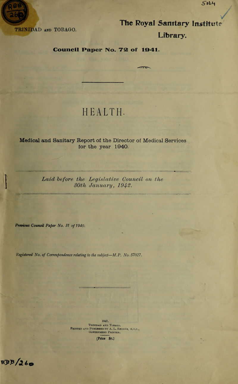 w TRINIDAD and TOBAGO. The Royal Sanitary Institut Library. Council Paper No. 72 of 1941. HEALTH. Medical and Sanitary Report of the Director of Medical Services for the year 1940. Laid before the Legislative Council on the SOth January, 19Jf2. Previous Council Paper No. 31 of 1940. Registered No. of Correspondence relating to the subject—M.P. No. 57027. 1942. Trinidad and Tobago. Printed and Published by A. L. Rhodes, m.b.ic.. Government Printer. [Price 8c.]