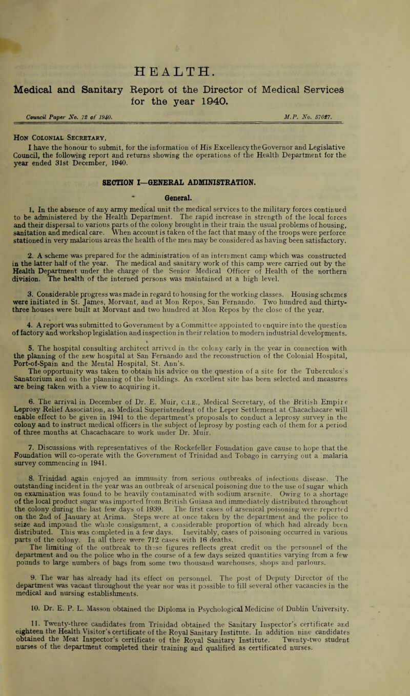 HEALTH. Medical and Sanitary Report of the Director of Medical Services for the year 1940. Council Paper No. 72 of 1940. M.P. No. 57017. Hon Colonial Secretary, I have the honour to submit, for the information of His Excellency the Governor and Legislative Council, the following report and returns showing the operations of the Health Department for the year ended 31st December, 1940. SECTION I—GENERAL ADMINISTRATION. - General. 1. In the absence of any army medical unit the medical services to the military forces continued to be administered by the Health Department. The rapid increase in strength of the local forces and their dispersal to various parts of the colony brought in their train the usual problems of housing, sanitation and medical care. When account is taken of the fact that many of the troops were perforce stationed in very malarious areas the health of the men may be considered as having been satisfactory. 2. A scheme was prepared for the administration of an internment camp which was constructed in the latter half of the year. The medical and sanitary work of this camp were carried out by the Health Department under the charge of the Senior Medical Officer of Health of the northern division. The health of the interned persons was maintained at a high level. 3. Considerable progress was made in regard to housing for the working classes. Housing schemes were initiated in St. James, Morvant, and at Mon Repos, San Fernando. Two hundred and thirty- three houses were built at Morvant and two hundred at Mon Repos by the close of the year. 4. A report was submitted to Government by a Committee appointed to enquire into the question of factory and workshop legislation and inspection in their relation to modern industrial developments. K 5. The hospital consulting architect arrived in the colony early in the year in connection with the planning of the new hospital at San Fernando and the reconstruction of the Colonial Hospital, Port-of-Spain and the Mental Hospital, St. Ann’s. The opportunity was taken to obtain his advice on the question of a site for the Tuberculos:'s Sanatorium and on the planning of the buildings. An excellent site has been selected and measures are being taken with a view to acquiring it. 6. The arrival in December of Dr. E. Muir, c.i.e., Medical Secretary, of the British Empire Leprosy Relief Association, as Medical Superintendent of the Leper Settlement at Chacachacare will enable effect to be given in 1941 to the department’s proposals to conduct a leprosy survey in the colony and to instruct medical officers in the subject of leprosy by posting each of them for a period of three months at Chacachacare to work under Dr. Muir. 7. Discussions with representatives of the Rockefeller Foundation gave cause to hope that the Foundation will co-operate with the Government of Trinidad and Tobago in carrying out a malaria survey commencing in 1941. 8. Trinidad again enjoyed an immunity from serious outbreaks of infectious disease. The outstanding incident in the year was an outbreak of arsenical poisoning due to the use of sugar which on examination was found to be heavily contaminated with sodium arsenite. Owing to a shortage of the local product sugar was imported from British Guiana and immediately distributed throughout the colony during the last few days of 1939. The first cases of arsenical poisoning were reported on the 2nd of January at Arima. Steps were at once taken by the department and the police to seize and impound the whole consignment, a considerable proportion of which had already been distributed. This was completed in a few days. Inevitably, cases of poisoning occurred in various parts of the colony. In all there were 712 cases with 16 deaths. The limiting of the outbreak to these figures reflects great credit on the personnel of the department and on the police who in the course of a few days seized quantities varying from a few pounds to large numbers of bags from some two thousand warehouses, shops and parlours. 9. The war has already had its effect on personnel. The post of Deputy Director of the department was vacant throughout the year nor was it possible to fill several other vacancies in the medical and nursing establishments. 10. Dr. E. P. L. Masson obtained the Diploma in Psychological Medicine of Dublin University. 11. Twenty-three candidates from Trinidad obtained the Sanitary Inspector’s certificate ar.d eighteen the Health Visitor’s certificate of the Royal Sanitary Institute. In addition nine candidates obtained the Meat Inspector’s certificate of the Royal Sanitary Institute. Twenty-two student nurses of the department completed their training and qualified as certificated nurses.