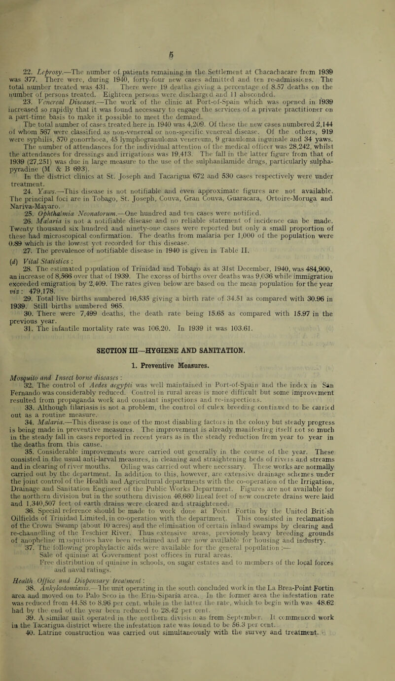 22. Leprosy— The number of patients remaining in the Settlement at Chacacbacare from 1939 was 377. There were, during 1940, forty-four new cases admitted and ten re-admissions. The total number treated was 431. There were 19 deaths giving a percentage of 8.57 deaths on the number of persons treated. Eighteen persons were discharged and 11 absconded. 23. Venereal Diseases.—The work of the clinic at Port-of-Spain which was opened in 1939 increased so rapidly that it was found necessary to engage the services of a private practitioner on a part-time basis to make it possible to meet the demand. The total number of cases treated here in 1940 was 4,209. Of these the new cases numbered 2,144 of whom 567 were classified as non-venereal or non-specific venereal disease. Of the others, 919 were syphilis, 570 gonorrhoea, 45 lymphogranuloma venereum, 9 granuloma inguinale and 34 yaws. The number of attendances for the individual attention of the medical officer was 28,242, whilst the attendances for dressings and irrigations was 19,413. The fall in the latter figure from that of 1939 (27,251) was due in large measure to the use of the sulphanilamide drugs, particularly sulpha- pyradine (M & B 693). In the district clinics at St. Joseph and Tacarigua 672 and 530 cases respectively were under treatment. 24. Yaws.—'This disease is not notifiable and even approximate figures are not available. The principal foci are in Tobago, St. Joseph, Couva, Gran Couva, Guaracara, Ortoire-Moruga and Nariva-Mayaro. 25. Ophthalmia Neonatorum.—One hundred and ten cases were notified. 26. Malaria is not a notifiable disease and no reliable statement of incidence can be made. Twenty thousand six hundred and ninety-one cases were reported but only a small proportion of these had microscopical confirmation. The deaths from malaria per 1,000 of the population were 0.89 which is the lowest yet recorded for this disease. 27. The prevalence of notifiable disease in 1940 is given in Table II. (d) Vital Statistics : 28. The estimated papulation of Trinidad and Tobago as at 31st December, 1940, was 484,900, an increase of 8,566 over that of 1939. The excess of births over deaths was 9,036 while immigration exceeded emigration by 2,409. The rates given below are based on the mean population for the year viz : 479,178. 29. Total live births numbered 16,535 giving a birth rate of 34.51 as compared with 30.96 in 1939. Still births numbered 965. 30. There were 7,499 deaths, the death rate being 15.65 as compared with 15.97 in the previous year. 31. The infantile mortality rate was 106.20. In 1939 it was 103.61. SECTION III—HYGUENE AND SANITATION. 1. Preventive Measures. Mosquito and Insect borne diseases : 32. The control of Aedes aegypti was well maintained in Port-of-Spain and the index in San Fernando was considerably reduced. Control in rural areas is more difficult but some improvement resulted from propaganda work and constant inspections and re-inspections. 33. Although filariasis is not a problem, the control of culex breeding continued to be carried out as a routine measure. 34. Malaria.—-This disease is one of the most disabling factors in the colony but steady progress is being made in preventive measures. The improvement is already manifesting itself r.ot so much in the steady fall in cases reported in recent years as in the steady reduction from year to year in the deaths from this cause. 35. Considerable improvements were carried out generally in the course of the year. These consisted in the usual anti-larval measures, in cleaning and straightening beds of riveis and streams and in clearing of river mouths. Oiling was carried out where necessarj/. These works are normally carried out by the department. In addition to this, however, are extensive drainage schemes under the joint control of the Health and Agricultural departments with the co-operation of the Irrigation, Drainage and Sanitation Engineer of the Public Works Department. Figures are not available for the northern division but in the southern division 46,660 lineal feet of new concrete drains were laid and 1,340,507 feet of earth drains were cleared and straightened. 36. Special reference should be made to work done at Point Fortin by the United British Oilfields of Trinidad Limited, in co-operation with the department.. This consisted in reclamation of the Crown Swamp (about 10 acres) and the elimination of certain inland swamps by clearing and re-channelling of the Teschier River. Thus extensive areas, previously heavy breeding grounds of anopheline mosquitoes have been reclaimed and are now available for housing and industry. 37. The following prophylactic aids were available for the general population ;— Sale of quinine at Government post offices in rural areas. Free distribution of quinine in schools, on sugar estates and to members of the local forces and naval ratings. Health Office and Dispensary treatment: 38. Ankylostomiasis.—The unit operating in the south concluded work in the La Brea-Point Fortin area and moved on to Palo Scco in the Erin-Siparia area. In the former area the infestation rate was reduced from 44.58 to 8.96 per cent, while in the latter the rate, which to begin with was 48.62 had by the end of the year been reduced to 28.42 per cent. 39. A similar unit operated in the northern division as from September. It commenced work in the Tacarigua district where the infestation late was found to be 56.3 per cent. 40. Latrine construction was carried out simultaneously with the survey and treatment. •